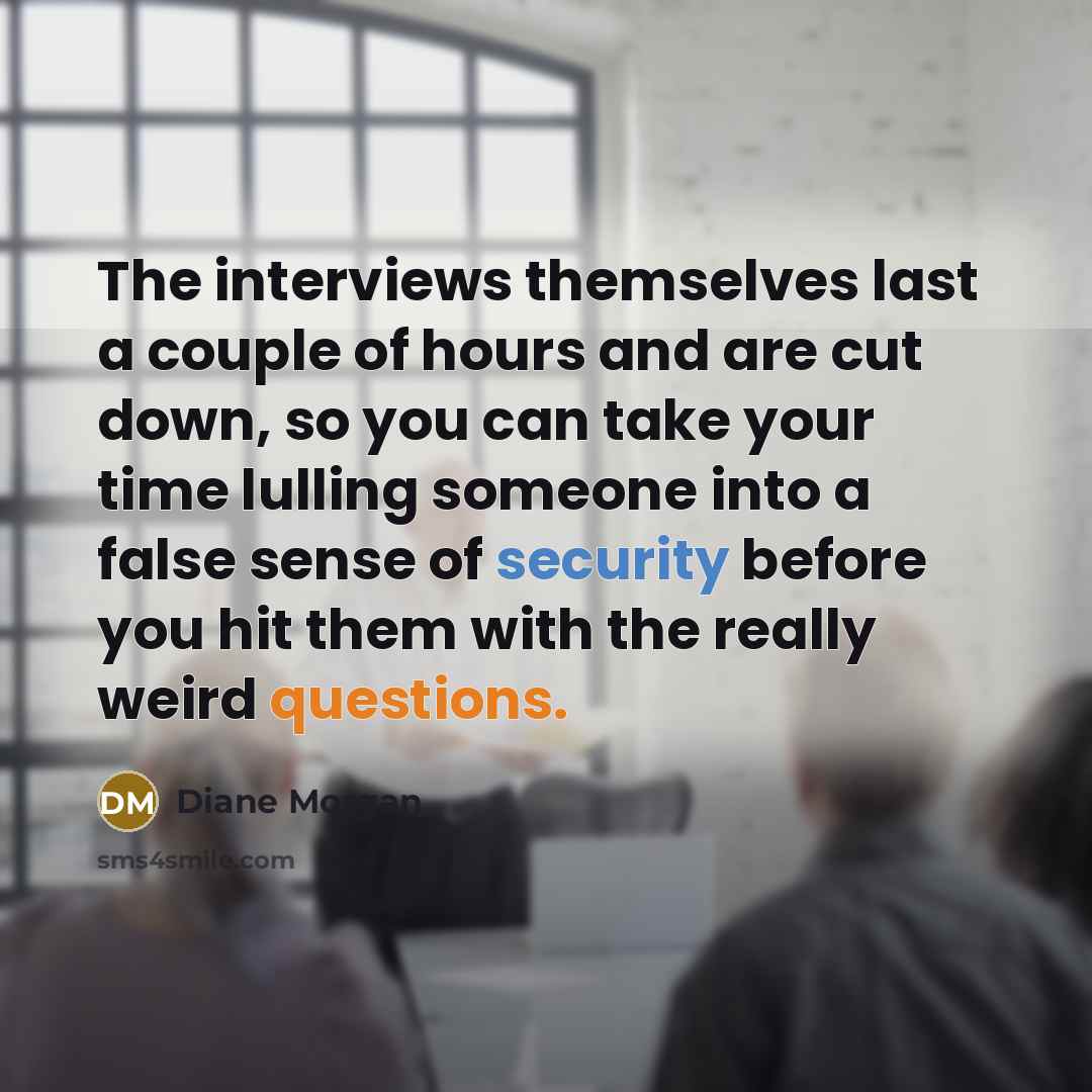 “The interviews themselves last a couple of hours and are cut down, so you can take your time lulling someone into a false sense of security before you hit them with the really weird questions.” quote by Diane Morgan