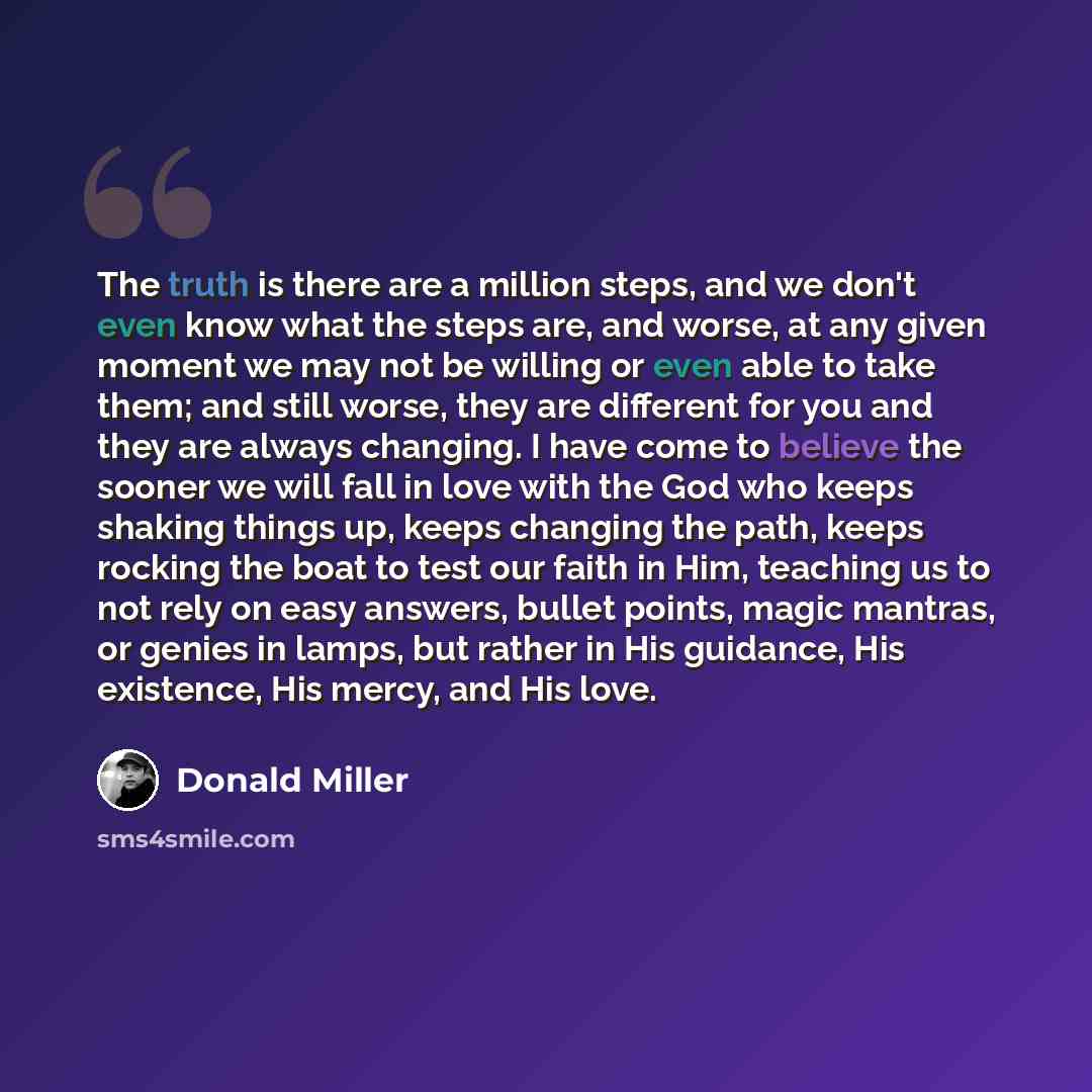 “The truth is there are a million steps, and we don't even know what the steps are, and worse, at any given moment we may not be willing or even able to take them; and still worse, they are different for you and they are always changing. I have come to believe the sooner we will fall in love with…” quote by Donald Miller