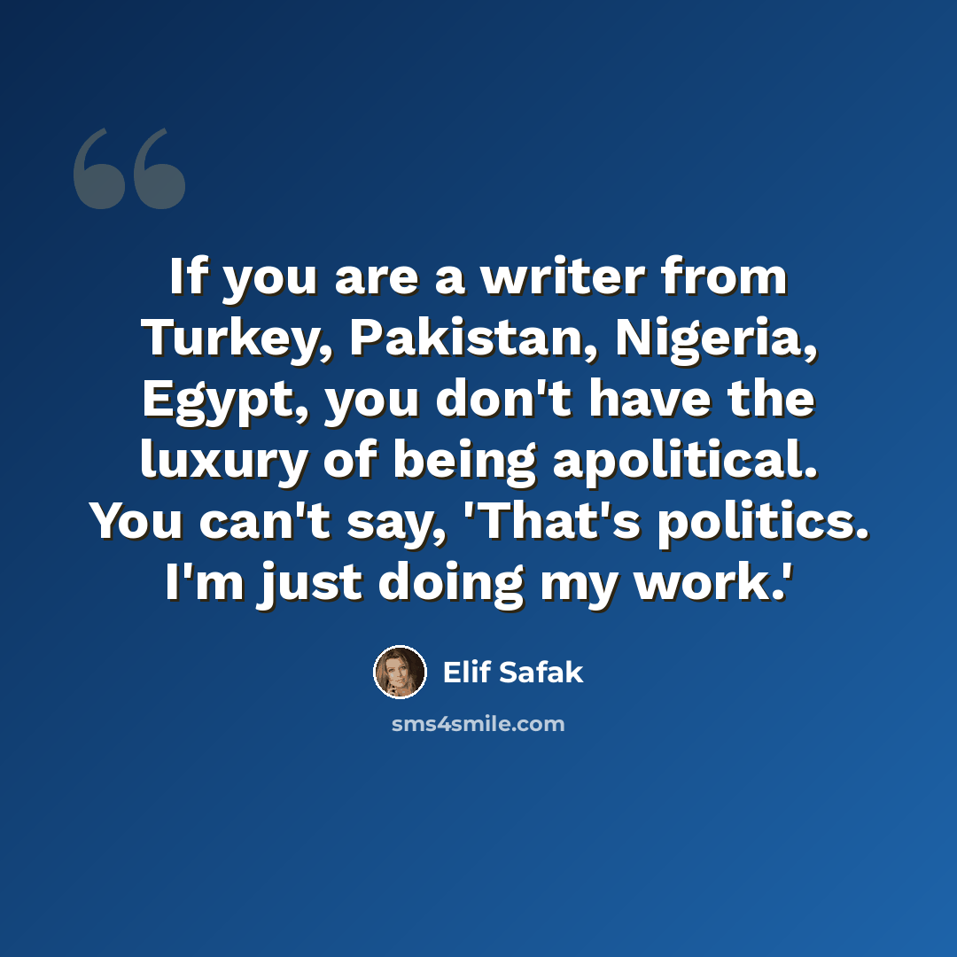 “If you are a writer from Turkey, Pakistan, Nigeria, Egypt, you don't have the luxury of being apolitical. You can't say, 'That's politics. I'm just doing my work.'” quote by Elif Safak