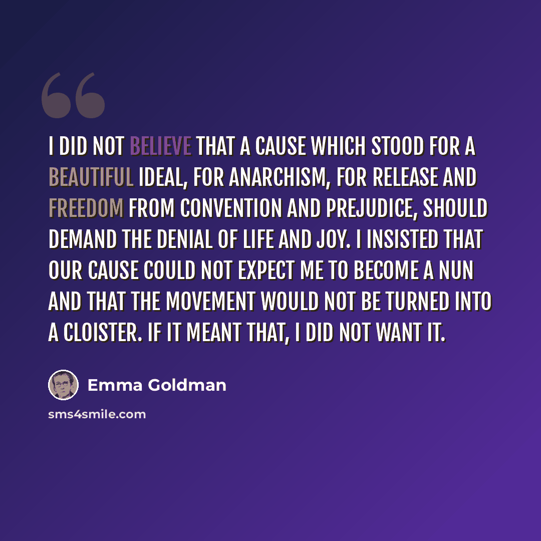 “I did not believe that a Cause which stood for a beautiful ideal, for anarchism, for release and freedom from convention and prejudice, should demand the denial of life and joy. I insisted that our Cause could not expect me to become a nun and that the movement would not be turned into a cloister…” quote by Emma Goldman