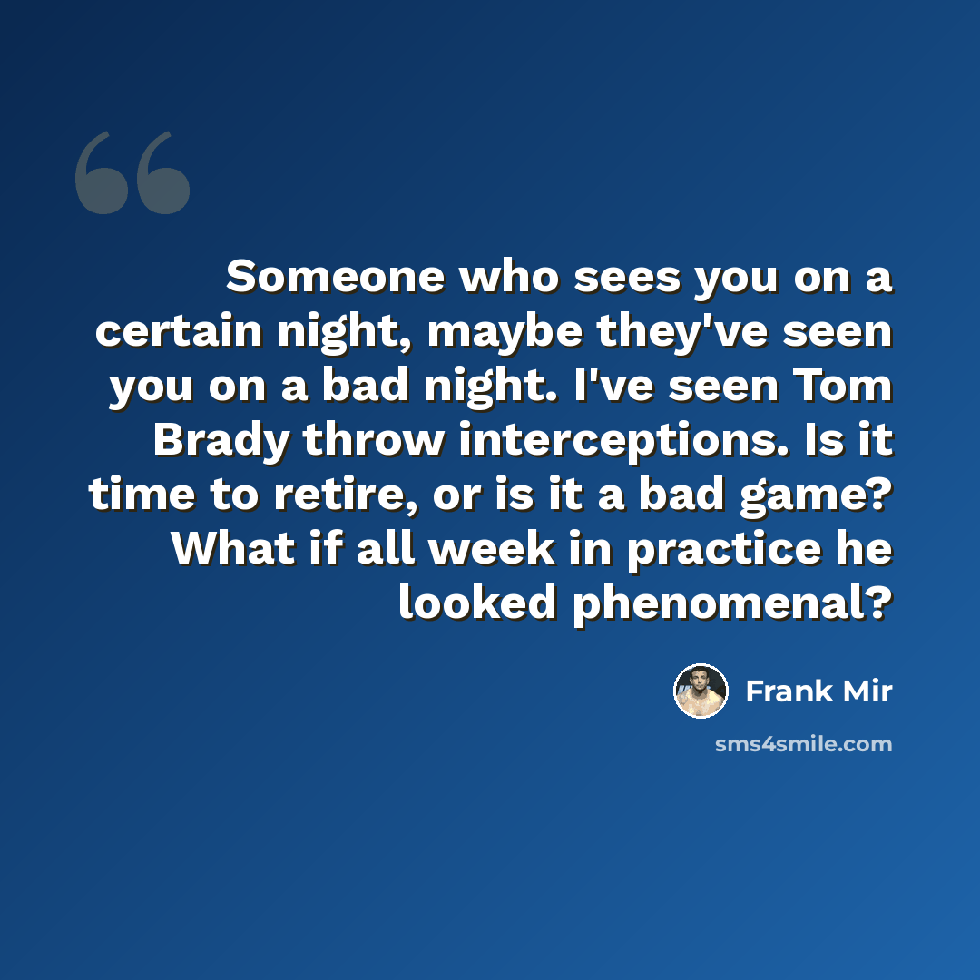 “Someone who sees you on a certain night, maybe they've seen you on a bad night. I've seen Tom Brady throw interceptions. Is it time to retire, or is it a bad game? What if all week in practice he looked phenomenal?” quote by Frank Mir