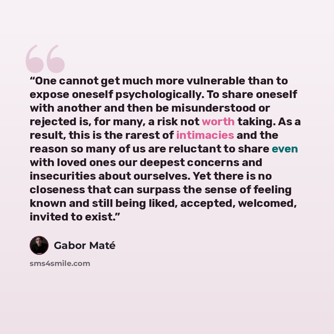 “One cannot get much more vulnerable than to expose oneself psychologically. To share oneself with another and then be misunderstood or rejected is, for many, a risk not worth taking. As a result, this is the rarest of intimacies and the reason so many of us are reluctant to share even with loved…” quote by Gabor Maté