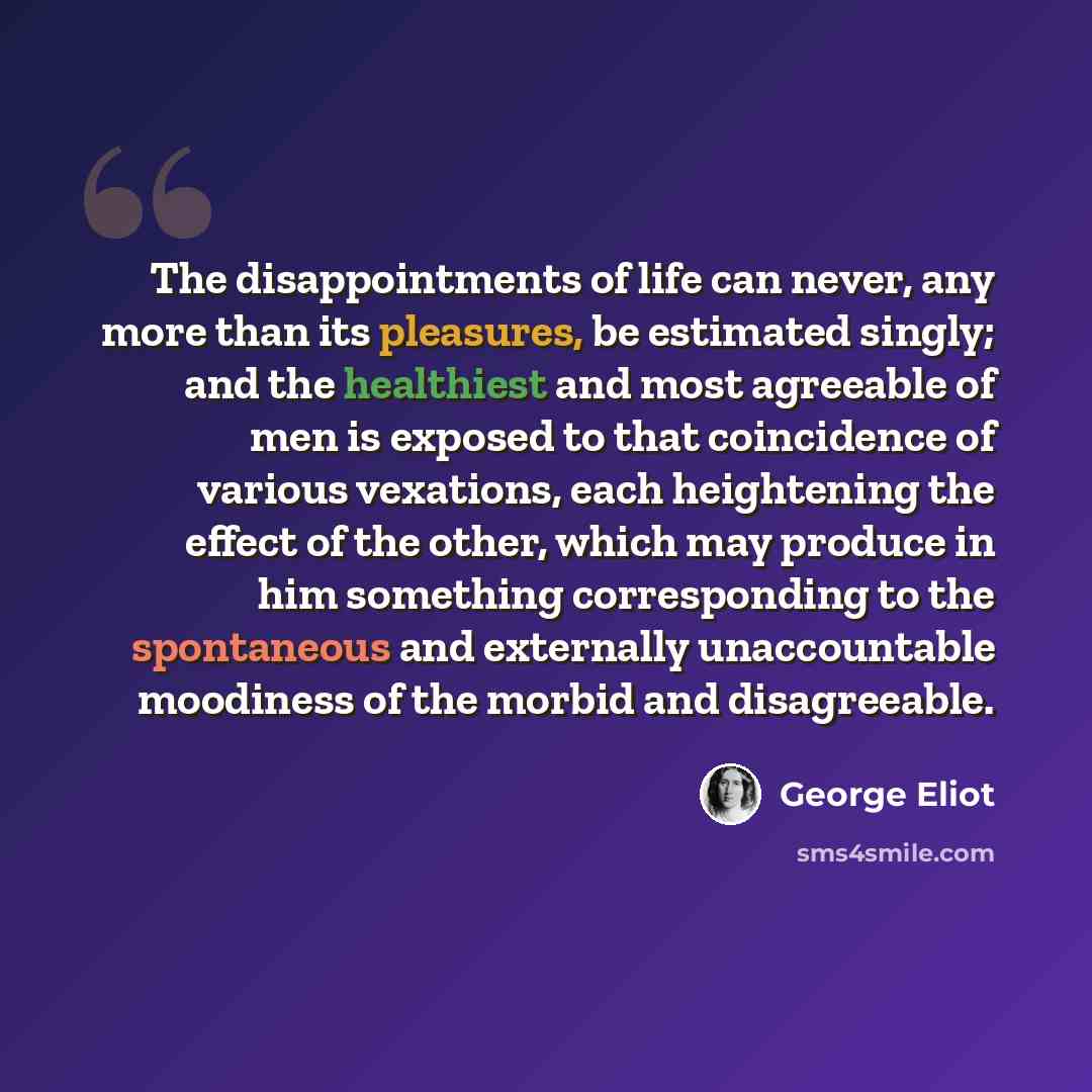 “The disappointments of life can never, any more than its pleasures, be estimated singly; and the healthiest and most agreeable of men is exposed to that coincidence of various vexations, each heightening the effect of the other, which may produce in him something corresponding to the spontaneous…” quote by George Eliot