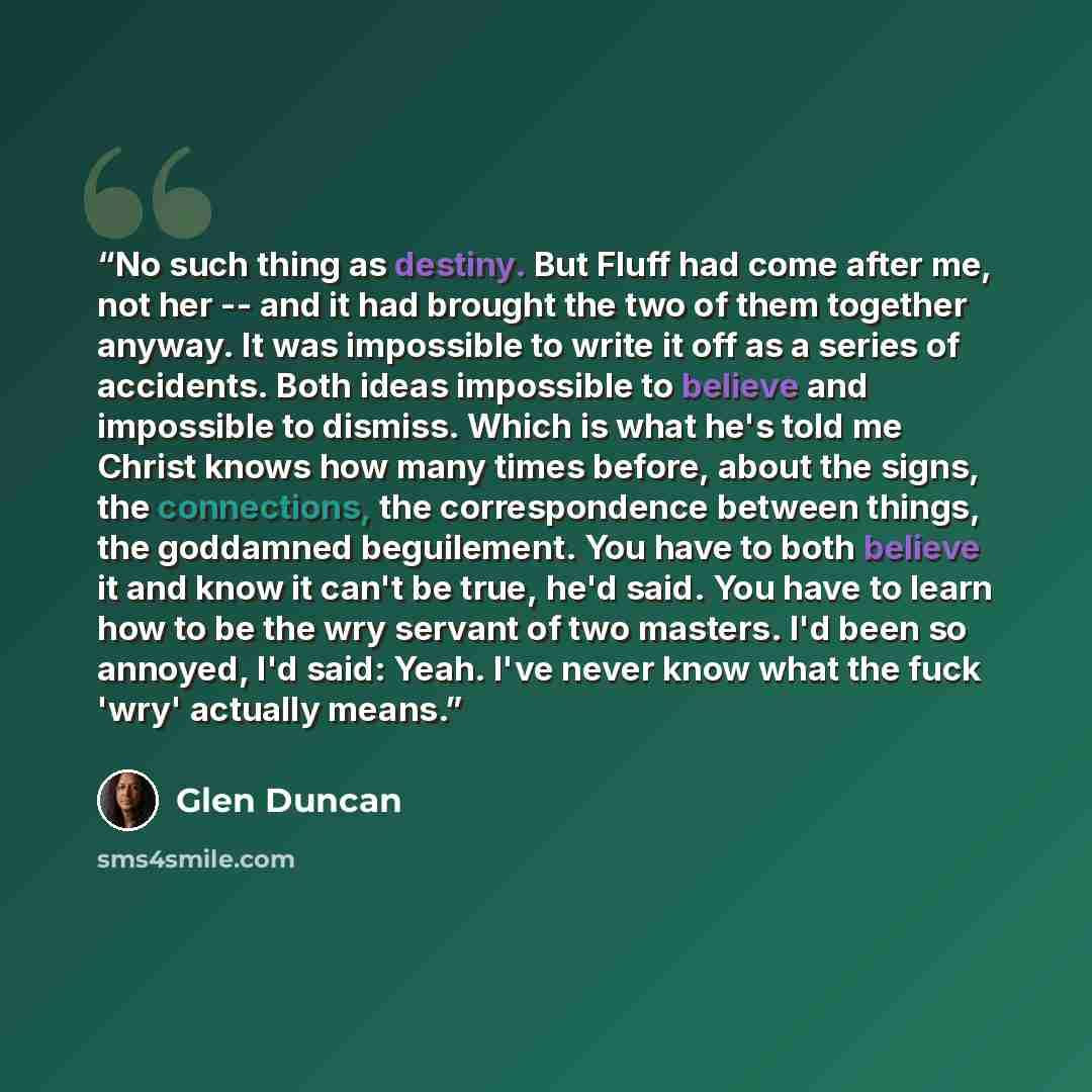“No such thing as destiny. But Fluff had come after me, not her -- and it had brought the two of them together anyway. It was impossible to write it off as a series of accidents. Both ideas impossible to believe and impossible to dismiss. Which is what he's told me Christ knows how many times…” quote by Glen Duncan