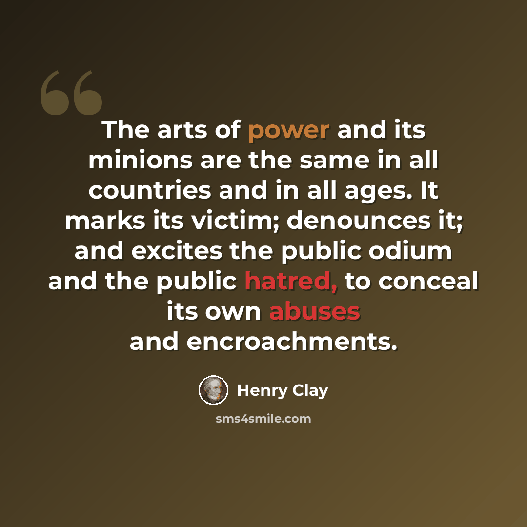 “The arts of power and its minions are the same in all countries and in all ages. It marks its victim; denounces it; and excites the public odium and the public hatred, to conceal its own abuses and encroachments.” quote by Henry Clay