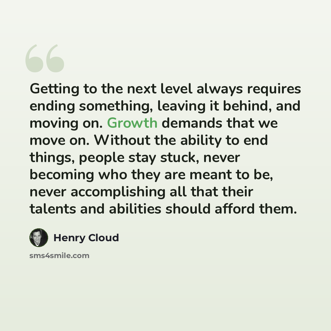 “Getting to the next level always requires ending something, leaving it behind, and moving on. Growth demands that we move on. Without the ability to end things, people stay stuck, never becoming who they are meant to be, never accomplishing all that their talents and abilities should afford them.” quote by Henry Cloud