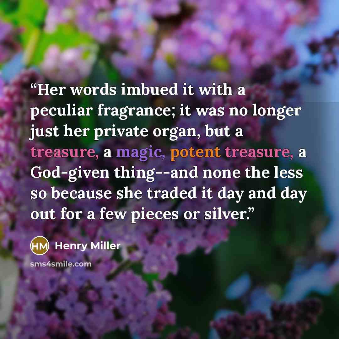 “Her words imbued it with a peculiar fragrance; it was no longer just her private organ, but a treasure, a magic, potent treasure, a God-given thing--and none the less so because she traded it day and day out for a few pieces or silver.” quote by Henry Miller