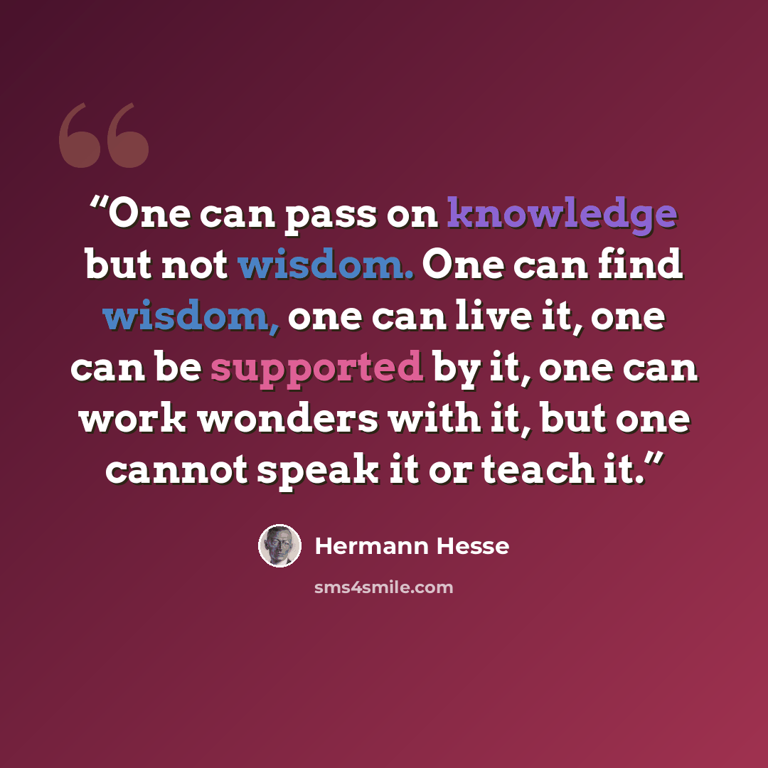 “One can pass on knowledge but not wisdom. One can find wisdom, one can live it, one can be supported by it, one can work wonders with it, but one cannot speak it or teach it.” quote by Hermann Hesse