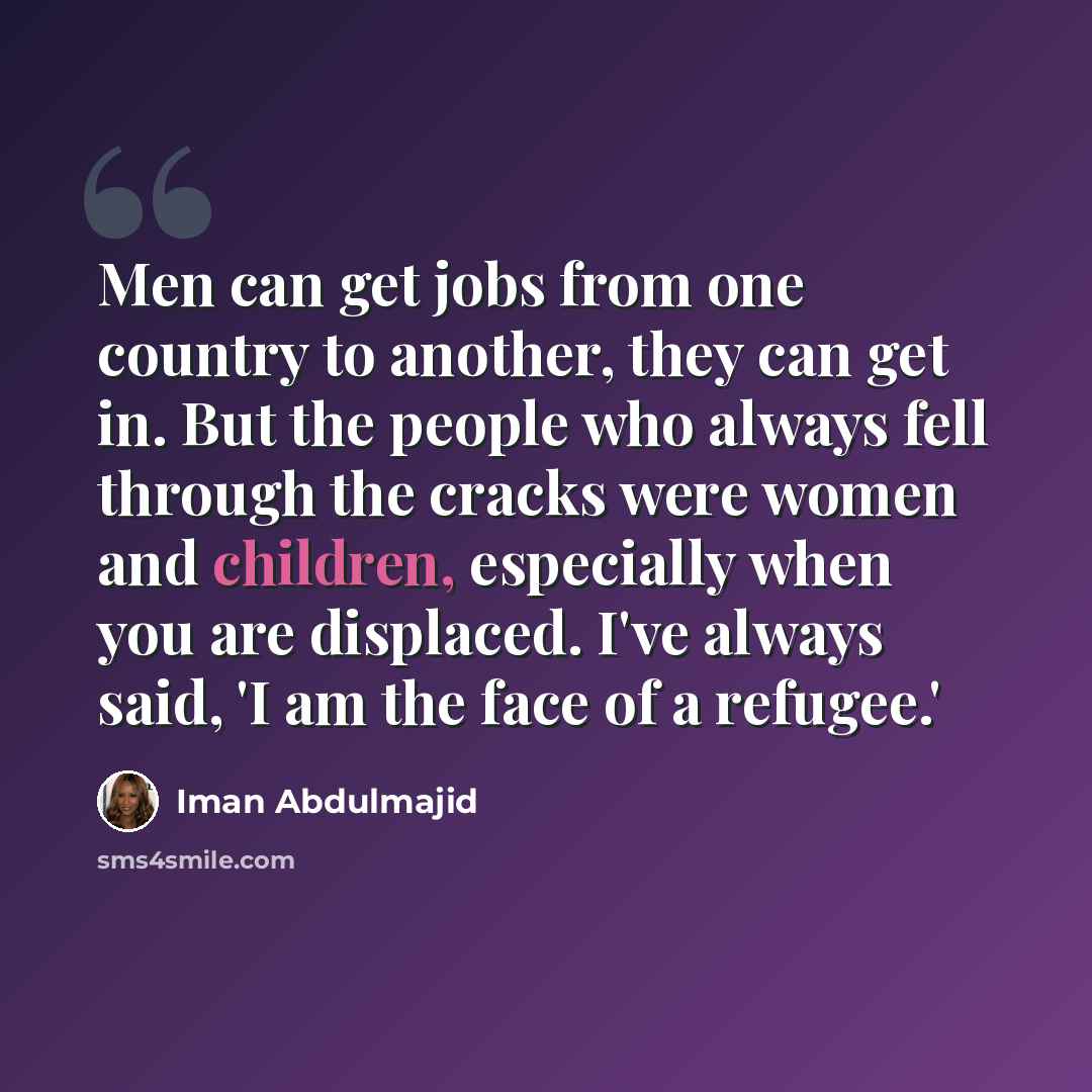 “Men can get jobs from one country to another, they can get in. But the people who always fell through the cracks were women and children, especially when you are displaced. I've always said, 'I am the face of a refugee.'” quote by Iman Abdulmajid