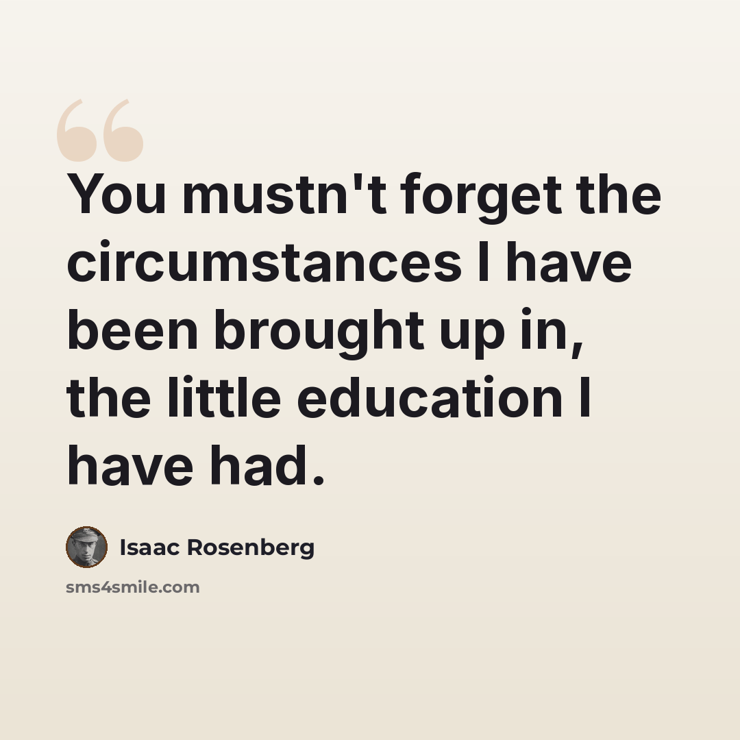 “You mustn't forget the circumstances I have been brought up in, the little education I have had.” quote by Isaac Rosenberg