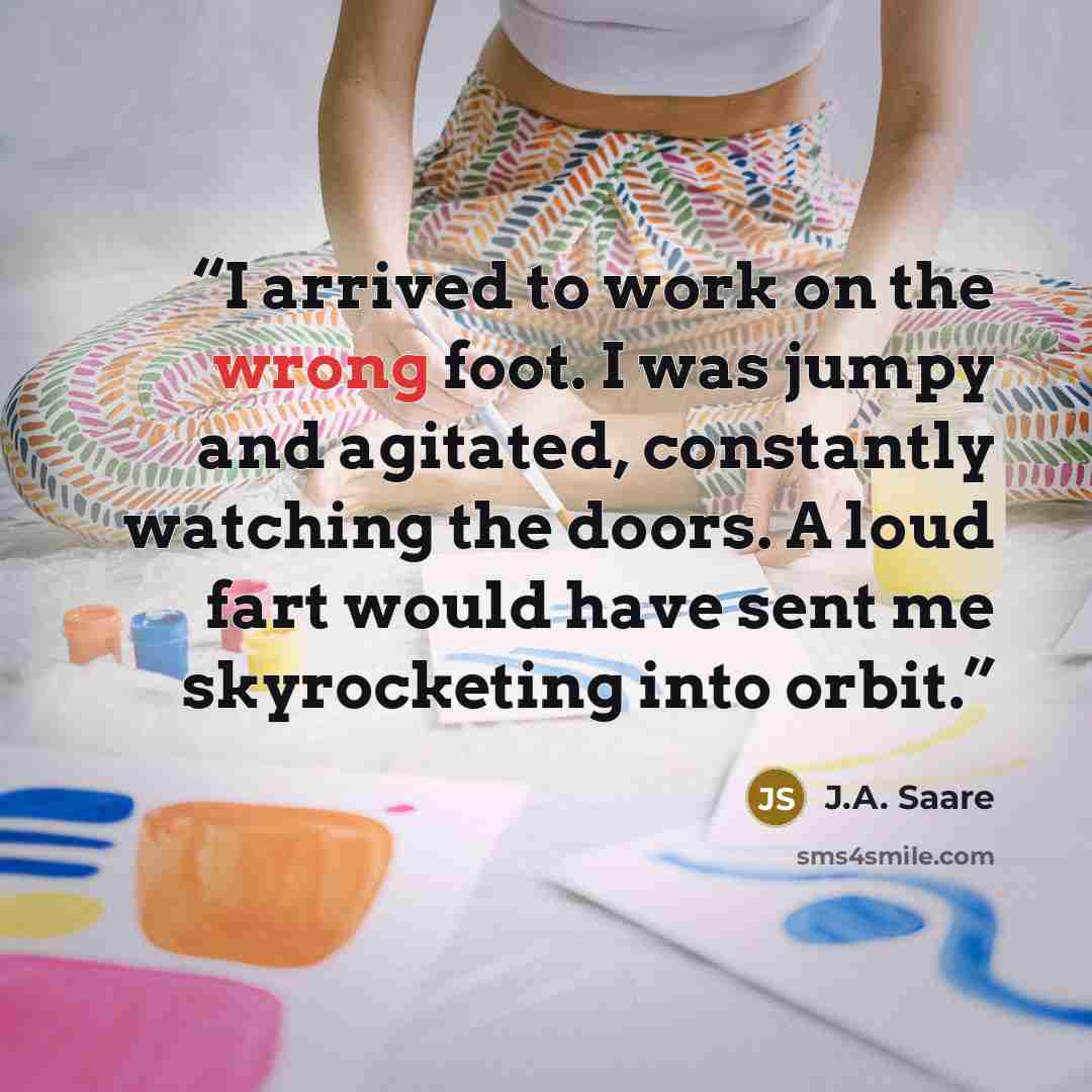 “I arrived to work on the wrong foot. I was jumpy and agitated, constantly watching the doors. A loud fart would have sent me skyrocketing into orbit.” quote by J.A. Saare