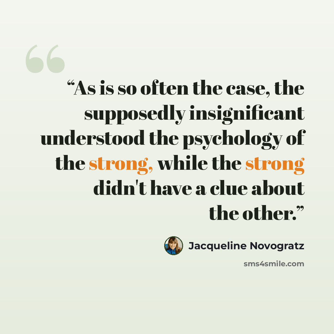 “As is so often the case, the supposedly insignificant understood the psychology of the strong, while the strong didn't have a clue about the other.” quote by Jacqueline Novogratz