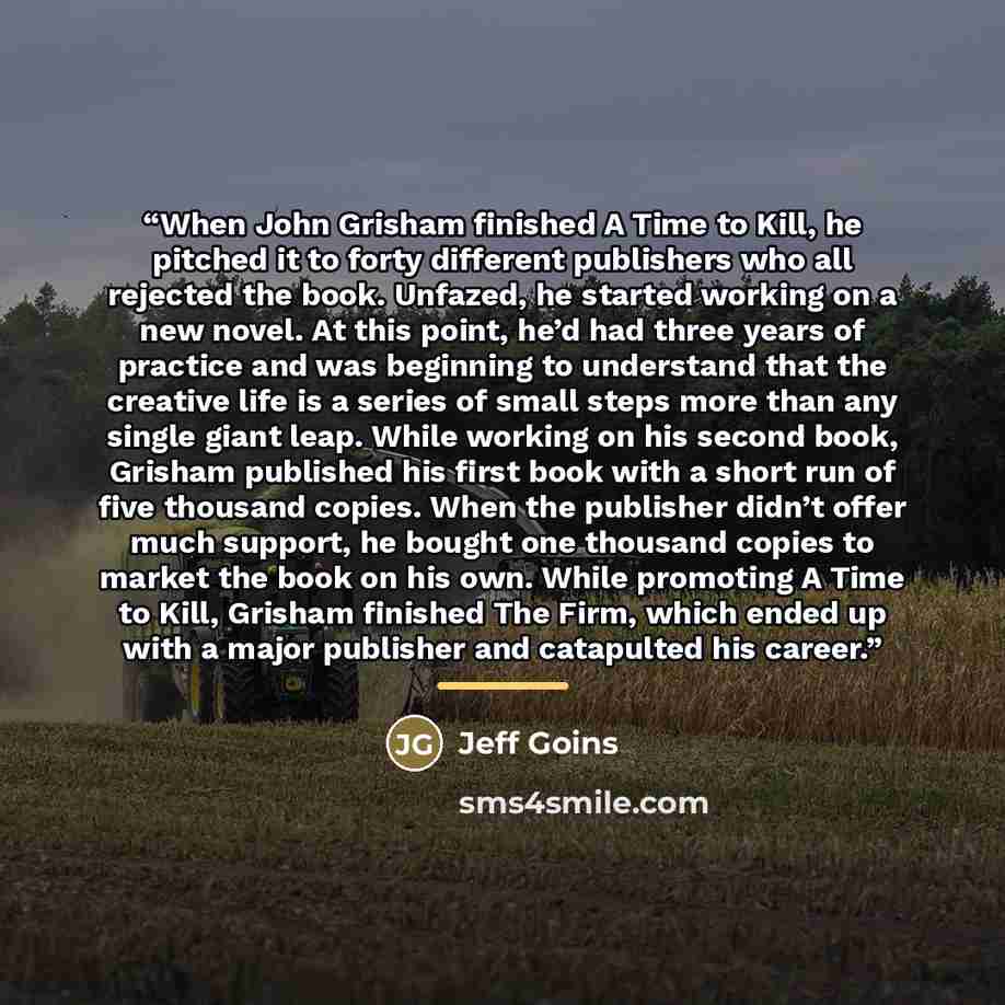 “When John Grisham finished A Time to Kill, he pitched it to forty different publishers who all rejected the book. Unfazed, he started working on a new novel. At this point, he’d had three years of practice and was beginning to understand that the creative life is a series of small steps more than…” quote by Jeff Goins