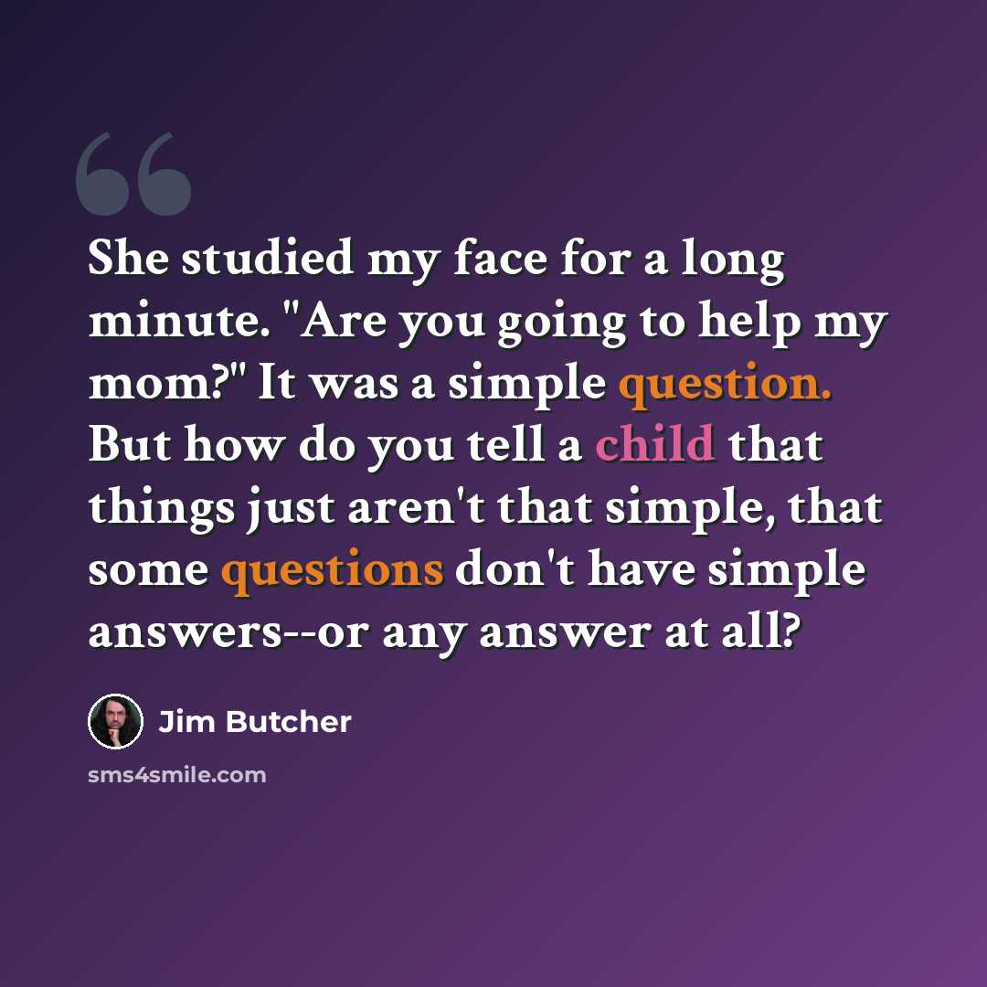 “She studied my face for a long minute. "Are you going to help my mom?" It was a simple question. But how do you tell a child that things just aren't that simple, that some questions don't have simple answers--or any answer at all?” quote by Jim Butcher