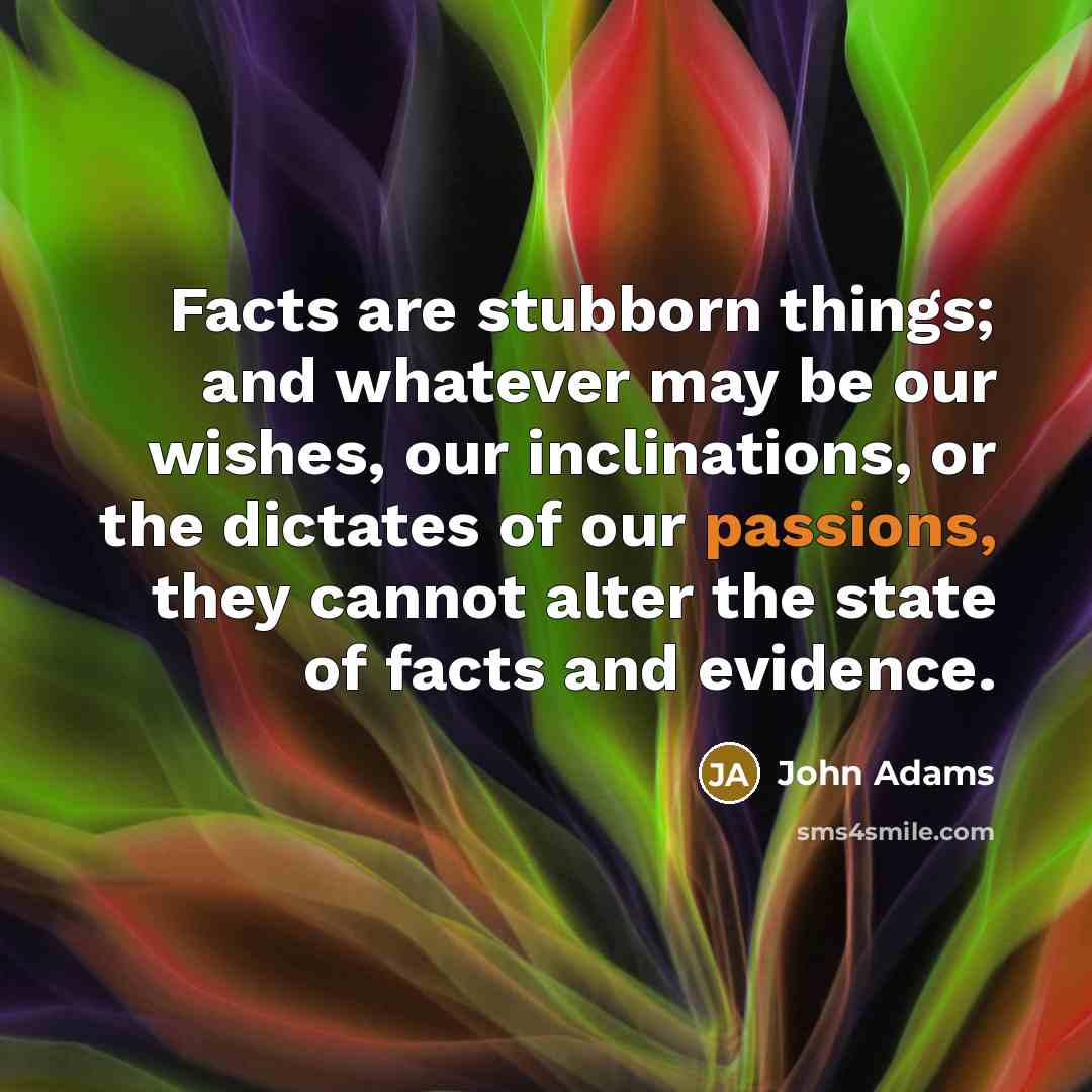 “Facts are stubborn things; and whatever may be our wishes, our inclinations, or the dictates of our passions, they cannot alter the state of facts and evidence.” quote by John Adams