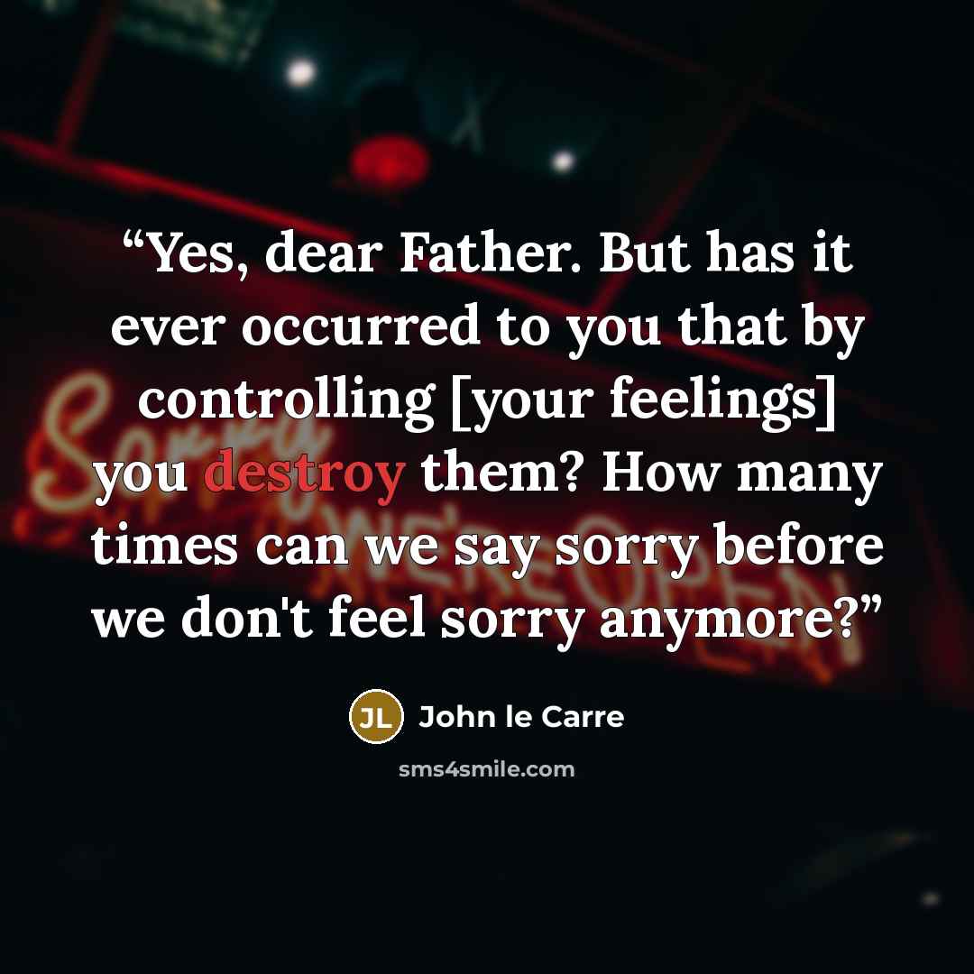 “Yes, dear Father. But has it ever occurred to you that by controlling [your feelings] you destroy them? How many times can we say sorry before we don't feel sorry anymore?” quote by John le Carré