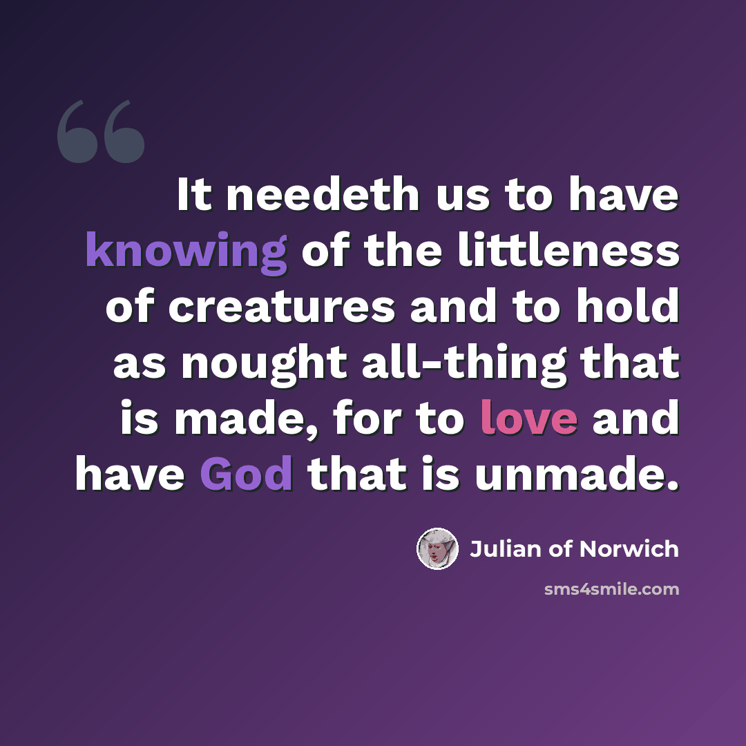 “It needeth us to have knowing of the littleness of creatures and to hold as nought all-thing that is made, for to love and have God that is unmade.” quote by Julian of Norwich