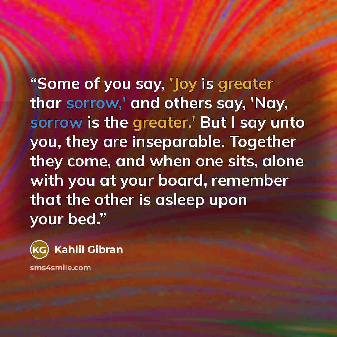 “Some of you say, 'Joy is greater thar sorrow,' and others say, 'Nay, sorrow is the greater.' But I say unto you, they are inseparable. Together they come, and when one sits, alone with you at your board, remember that the other is asleep upon your bed.” quote by Kahlil Gibran