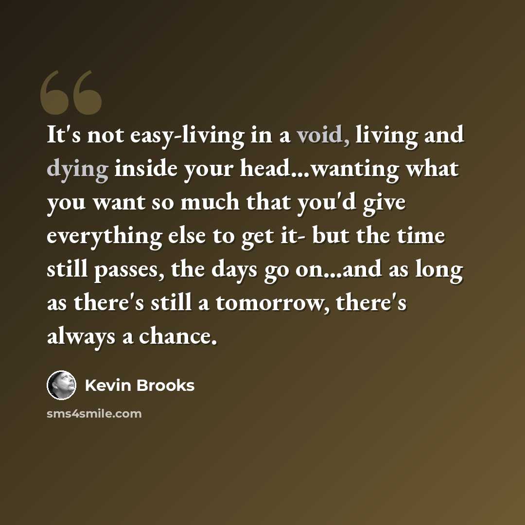 “It's not easy-living in a void, living and dying inside your head…wanting what you want so much that you'd give everything else to get it- but the time still passes, the days go on…and as long as there's still a tomorrow, there's always a chance.” quote by Kevin Brooks