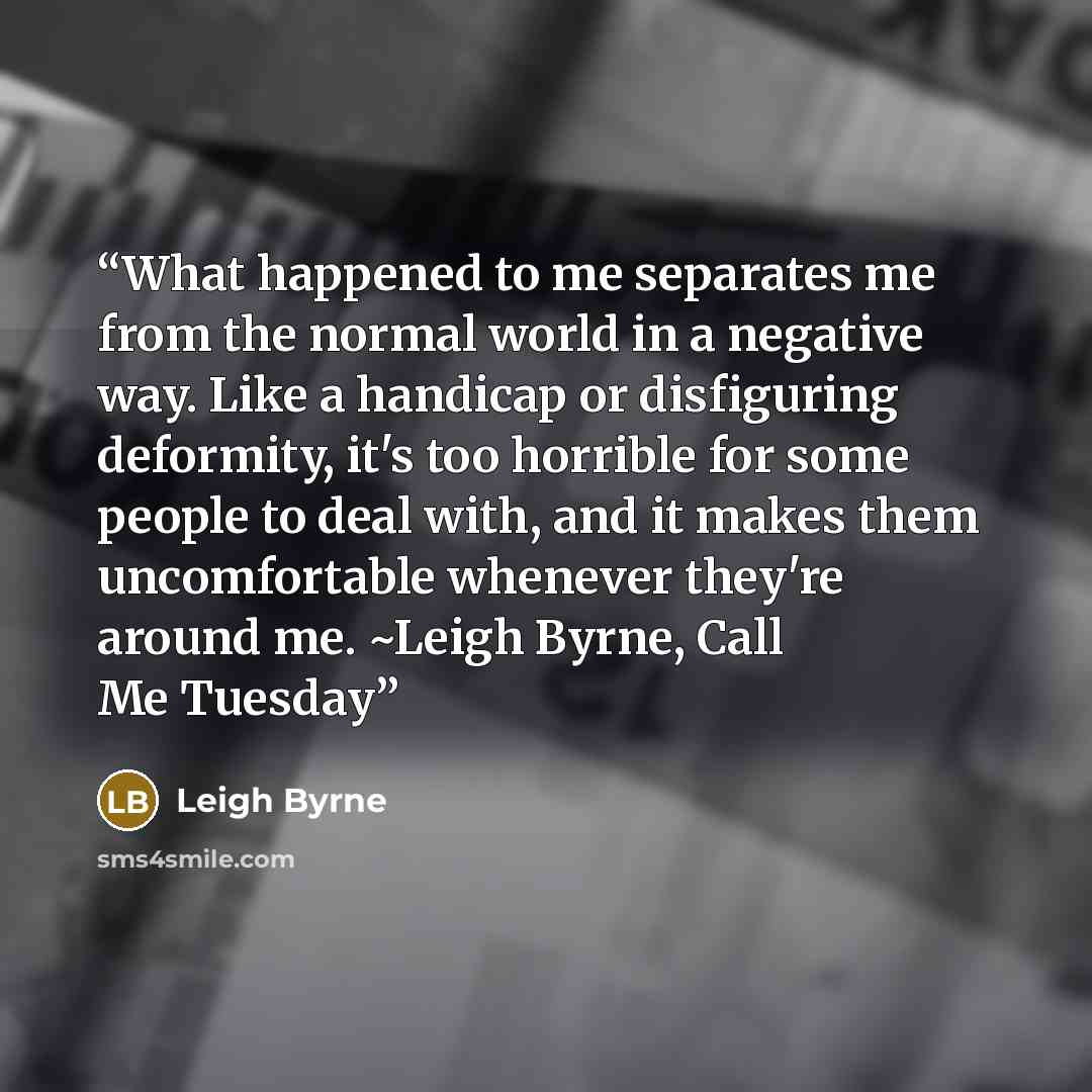 “What happened to me separates me from the normal world in a negative way. Like a handicap or disfiguring deformity, it's too horrible for some people to deal with, and it makes them uncomfortable whenever they're around me. ~Leigh Byrne, Call Me Tuesday” quote by Leigh Byrne