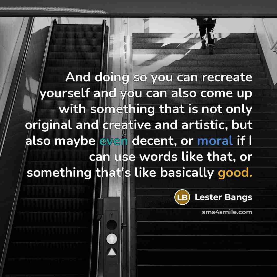 “And doing so you can recreate yourself and you can also come up with something that is not only original and creative and artistic, but also maybe even decent, or moral if I can use words like that, or something that's like basically good.” quote by Lester Bangs