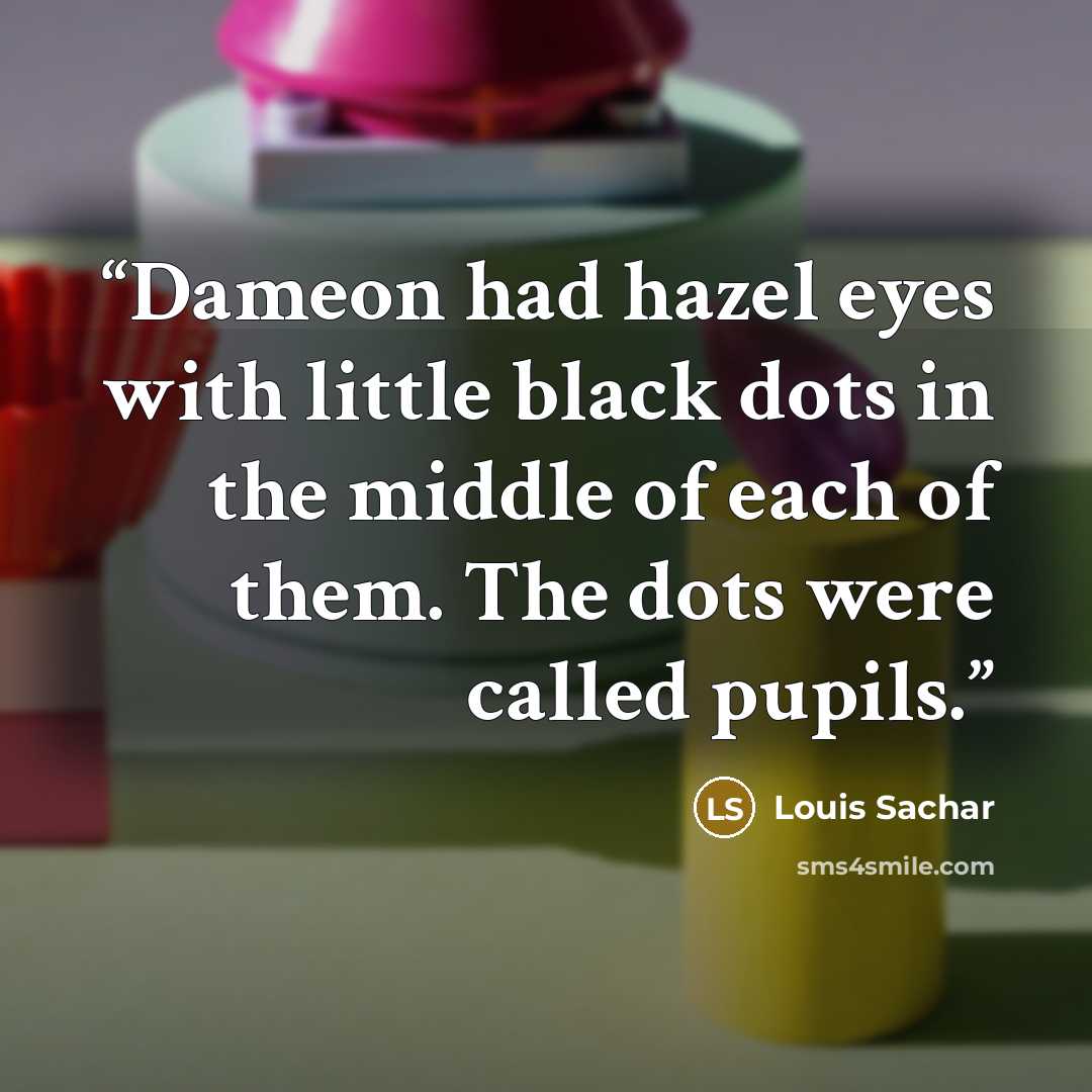 “Dameon had hazel eyes with little black dots in the middle of each of them. The dots were called pupils.” quote by Louis Sachar