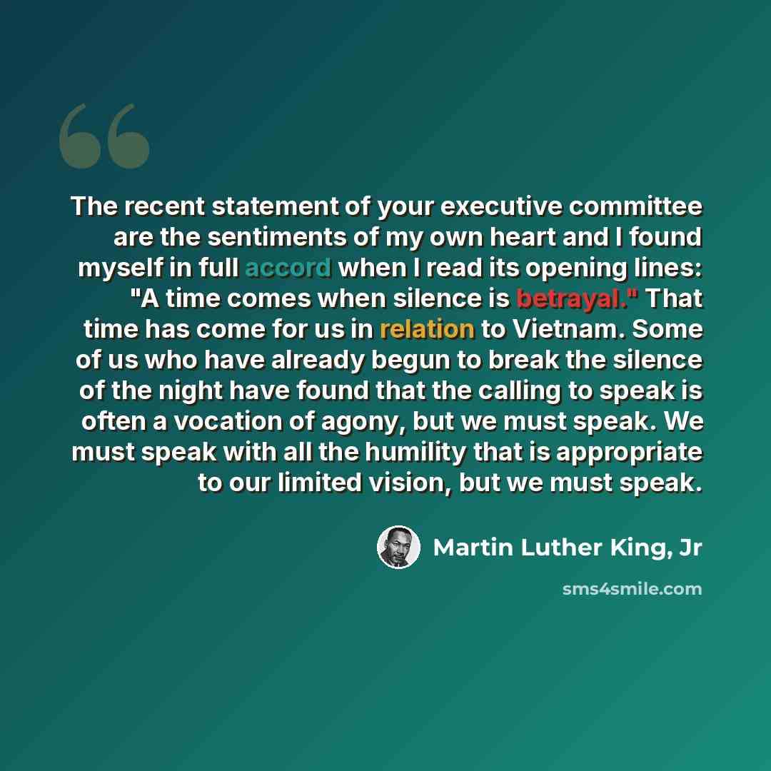“The recent statement of your executive committee are the sentiments of my own heart and I found myself in full accord when I read its opening lines: "A time comes when silence is betrayal." That time has come for us in relation to Vietnam. Some of us who have already begun to break the silence of…” quote by Martin Luther King, Jr