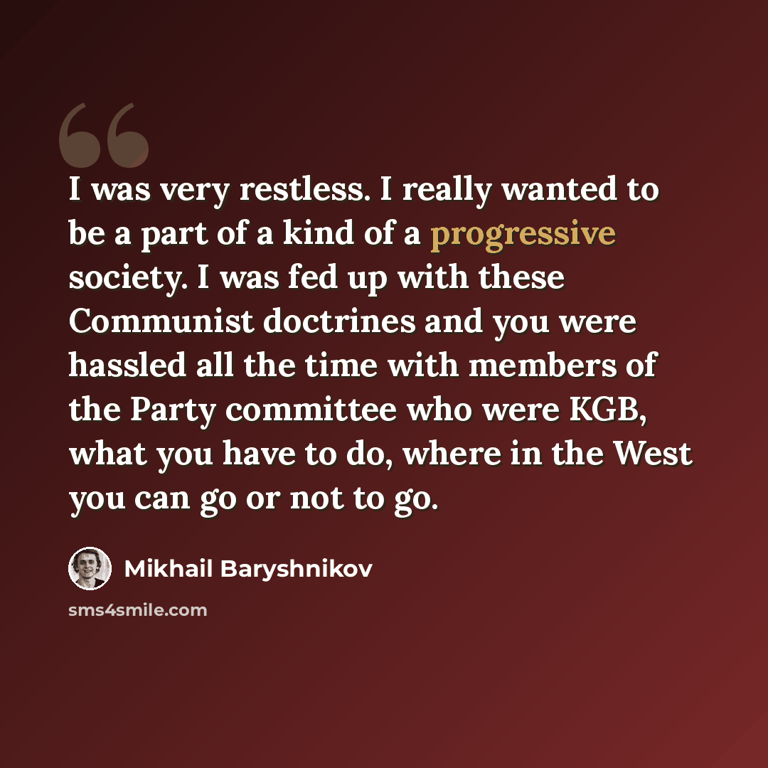 “I was very restless. I really wanted to be a part of a kind of a progressive society. I was fed up with these Communist doctrines and you were hassled all the time with members of the Party committee who were KGB, what you have to do, where in the West you can go or not to go.” quote by Mikhail Baryshnikov