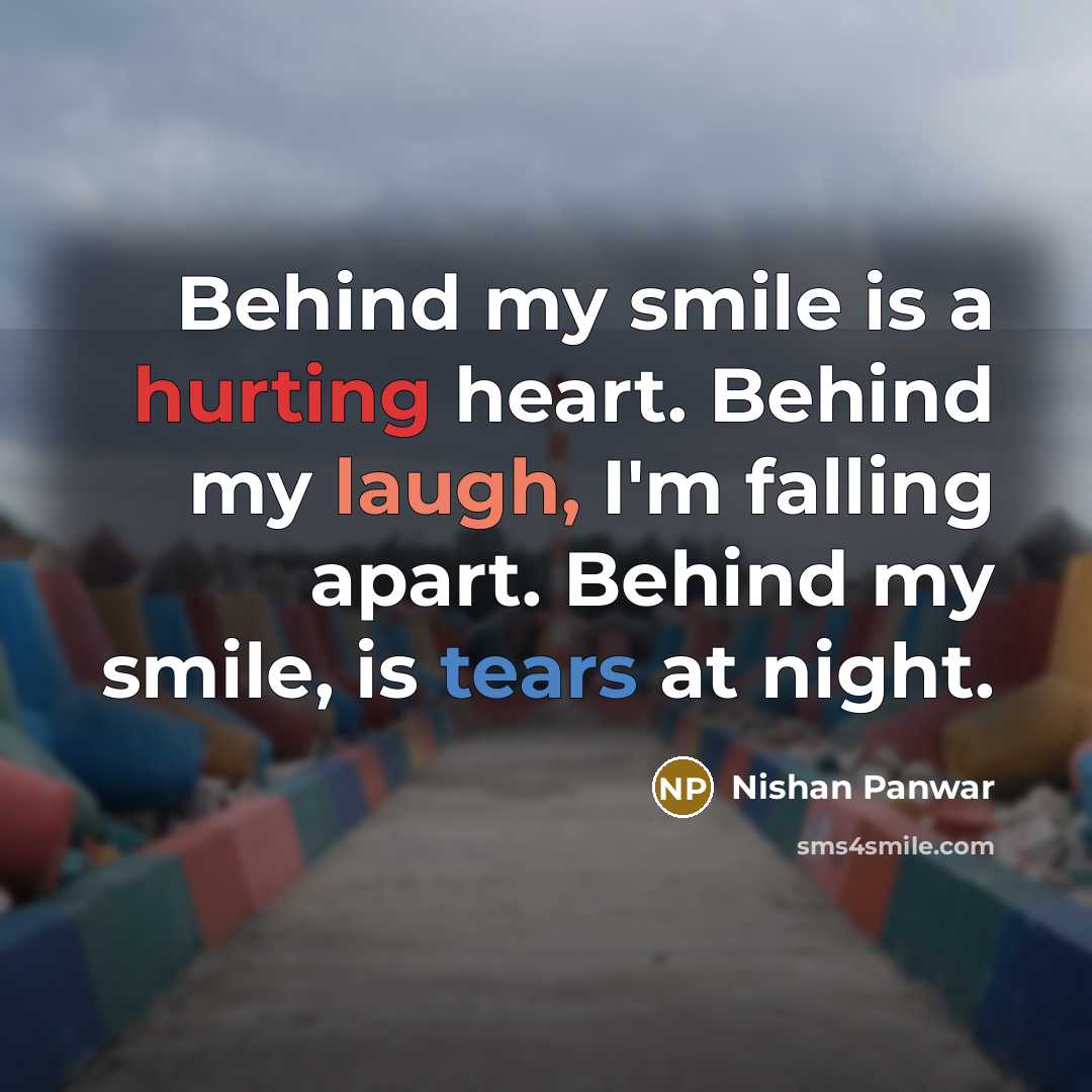 “Behind my smile is a hurting heart. Behind my laugh, I'm falling apart. Behind my smile, is tears at night.” quote by Nishan Panwar