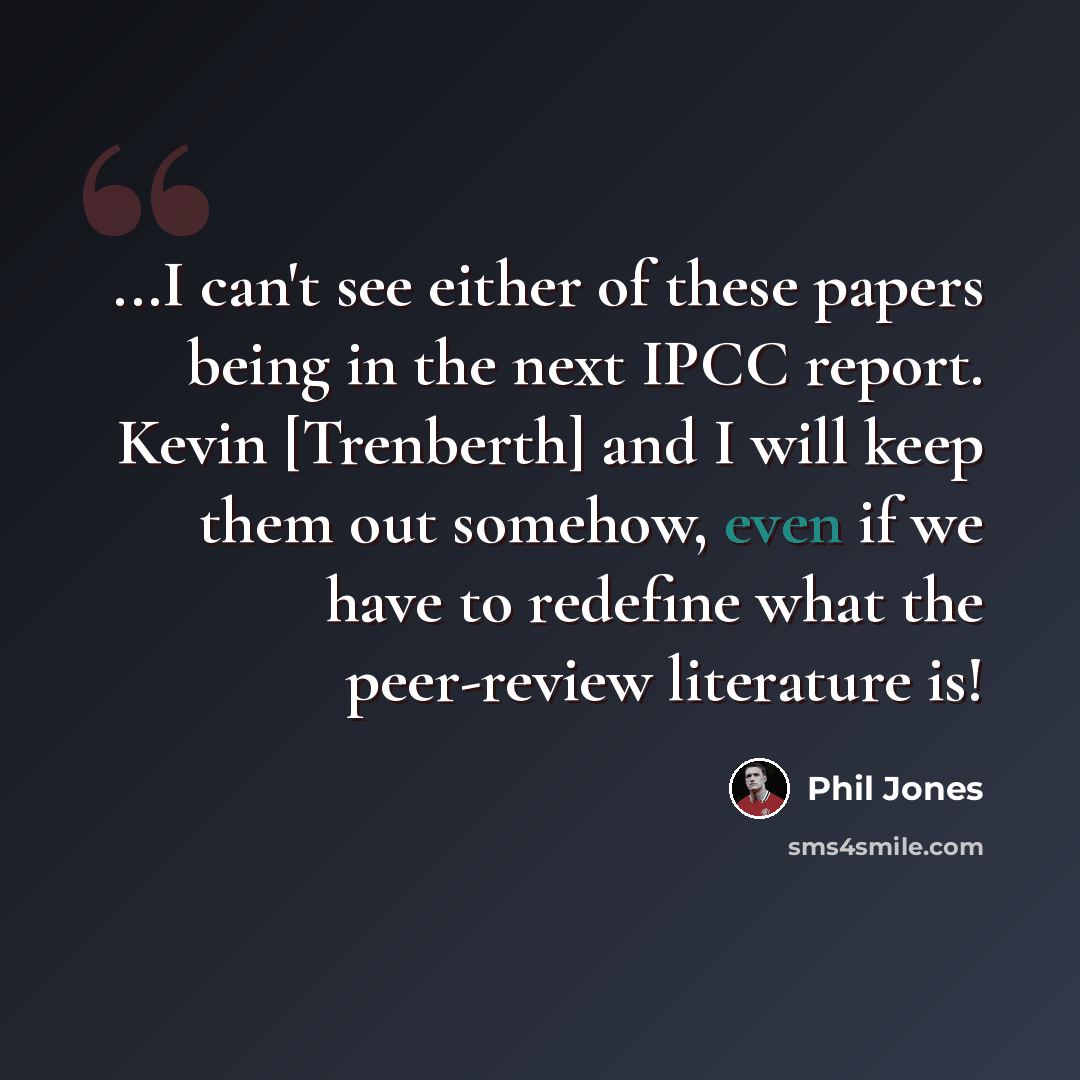 “...I can't see either of these papers being in the next IPCC report. Kevin [Trenberth] and I will keep them out somehow, even if we have to redefine what the peer-review literature is!” quote by Phil Jones