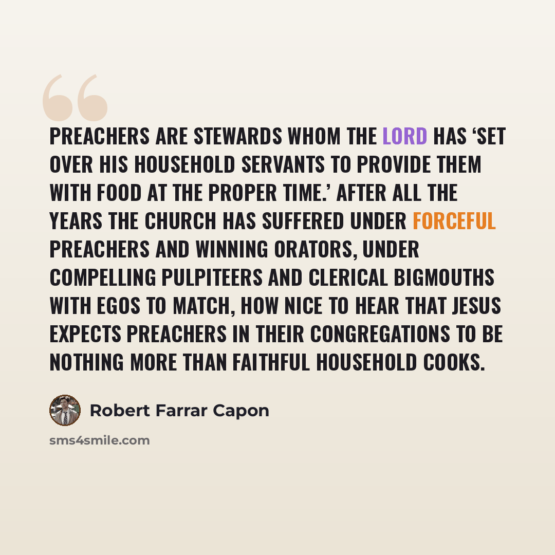 “Preachers are stewards whom the Lord has ‘set over his household servants to provide them with food at the proper time.’ After all the years the church has suffered under forceful preachers and winning orators, under compelling pulpiteers and clerical bigmouths with egos to match, how nice to hear…” quote by Robert Farrar Capon