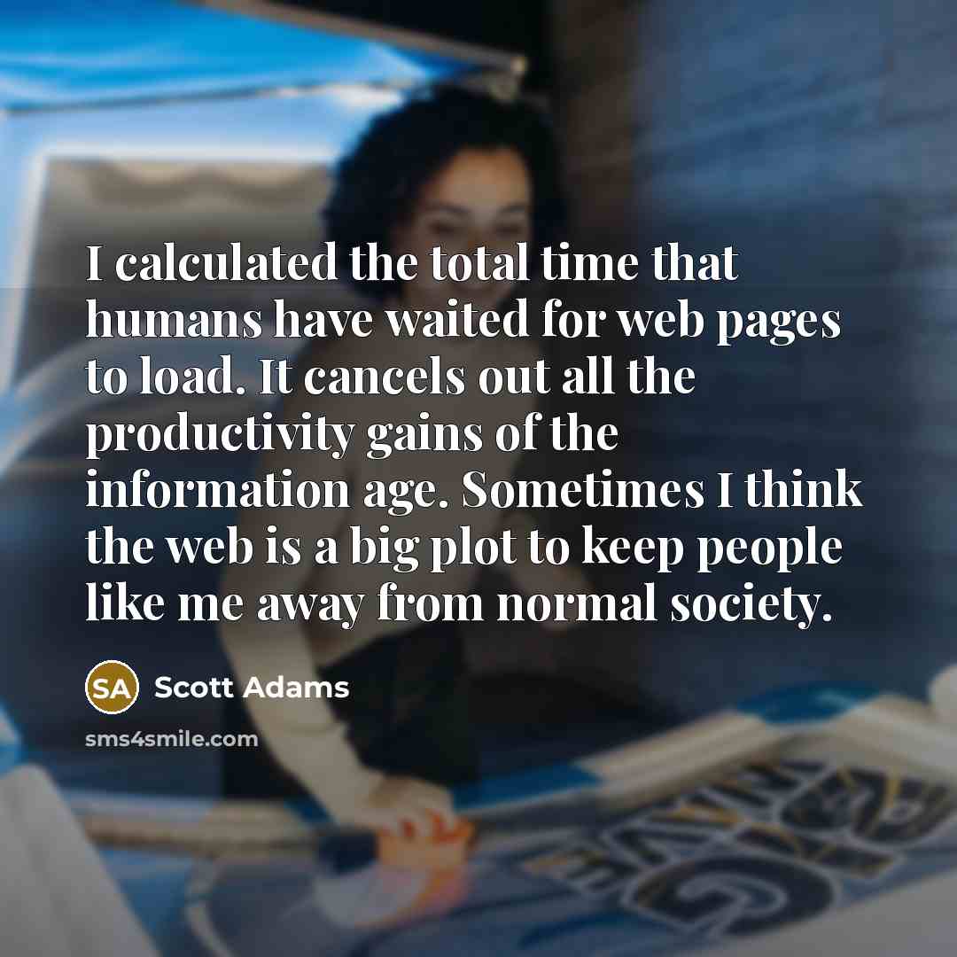 “I calculated the total time that humans have waited for web pages to load. It cancels out all the productivity gains of the information age. Sometimes I think the web is a big plot to keep people like me away from normal society.” quote by Scott Adams