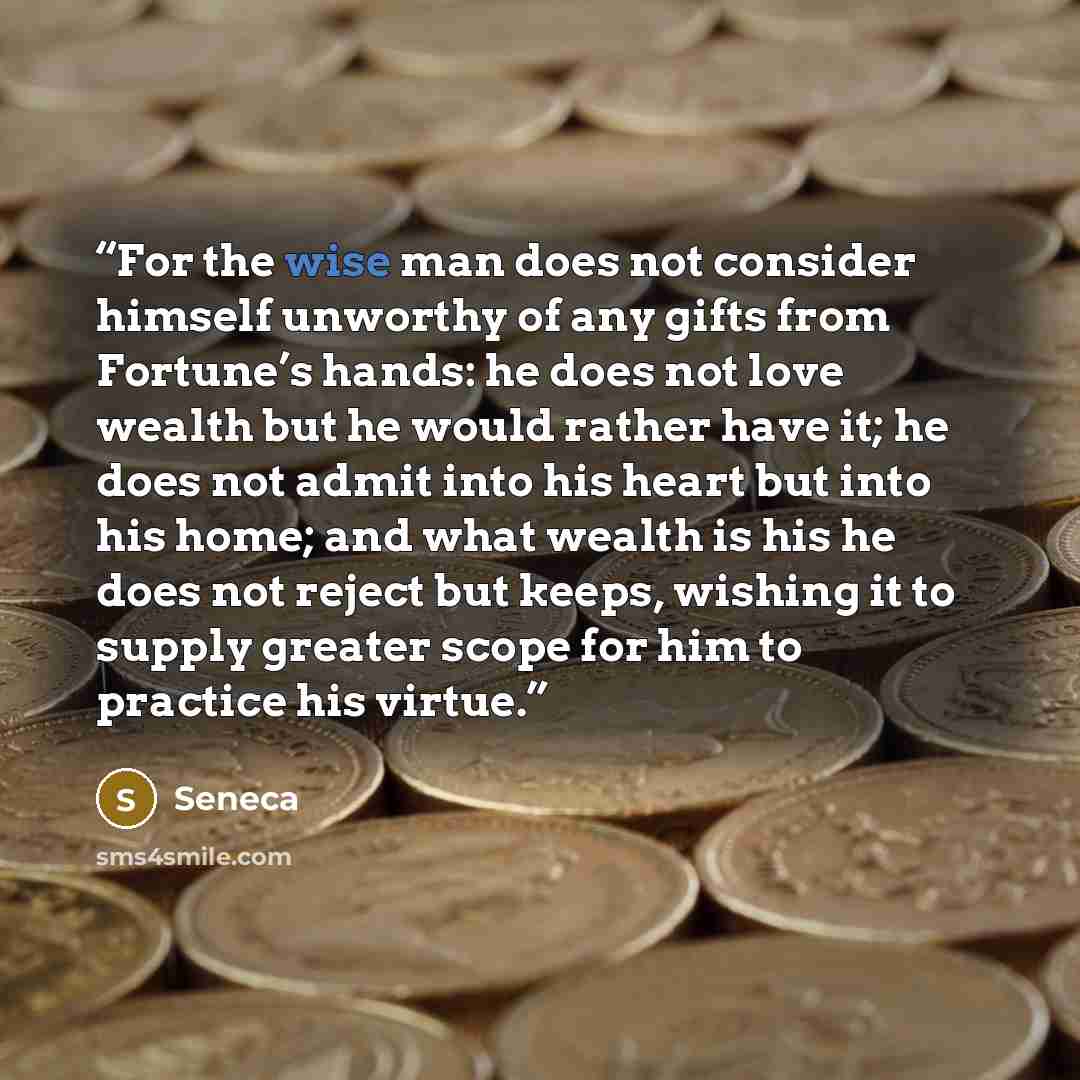 “For the wise man does not consider himself unworthy of any gifts from Fortune’s hands: he does not love wealth but he would rather have it; he does not admit into his heart but into his home; and what wealth is his he does not reject but keeps, wishing it to supply greater scope for him to…” quote by Seneca