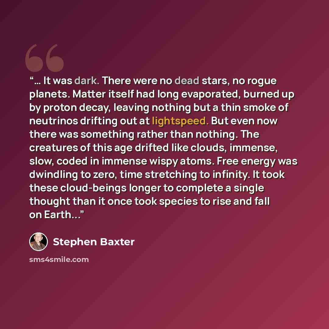 “… It was dark. There were no dead stars, no rogue planets. Matter itself had long evaporated, burned up by proton decay, leaving nothing but a thin smoke of neutrinos drifting out at lightspeed. But even now there was something rather than nothing. The creatures of this age drifted like clouds…” quote by Stephen Baxter