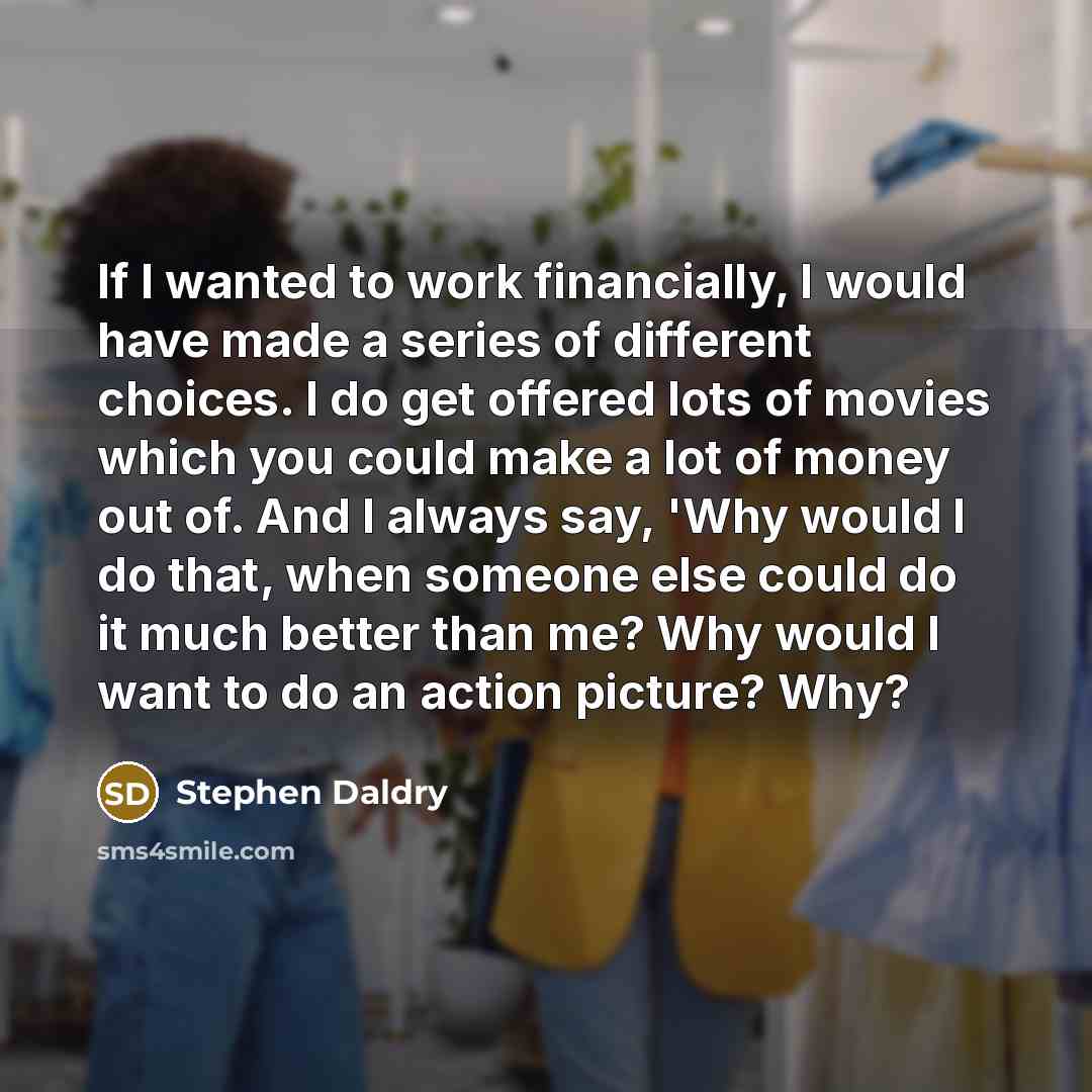 “If I wanted to work financially, I would have made a series of different choices. I do get offered lots of movies which you could make a lot of money out of. And I always say, 'Why would I do that, when someone else could do it much better than me? Why would I want to do an action picture? Why?” quote by Stephen Daldry