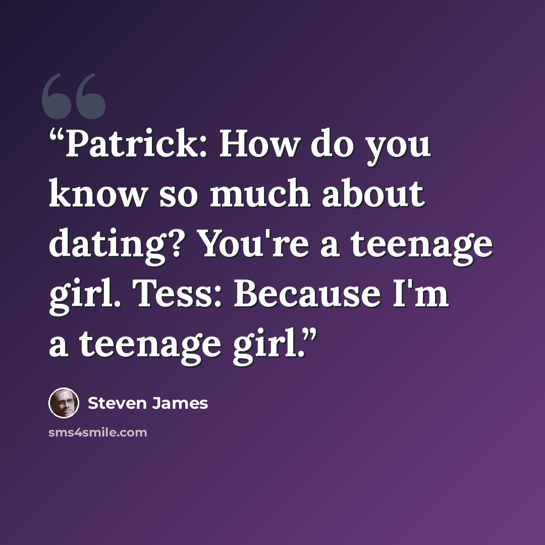 “Patrick: How do you know so much about dating? You're a teenage girl. Tess: Because I'm a teenage girl.” quote by Steven James