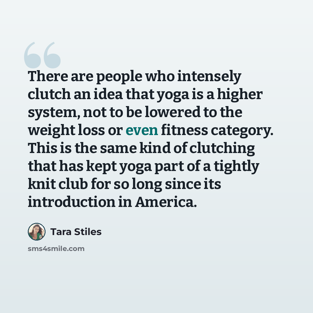 “There are people who intensely clutch an idea that yoga is a higher system, not to be lowered to the weight loss or even fitness category. This is the same kind of clutching that has kept yoga part of a tightly knit club for so long since its introduction in America.” quote by Tara Stiles