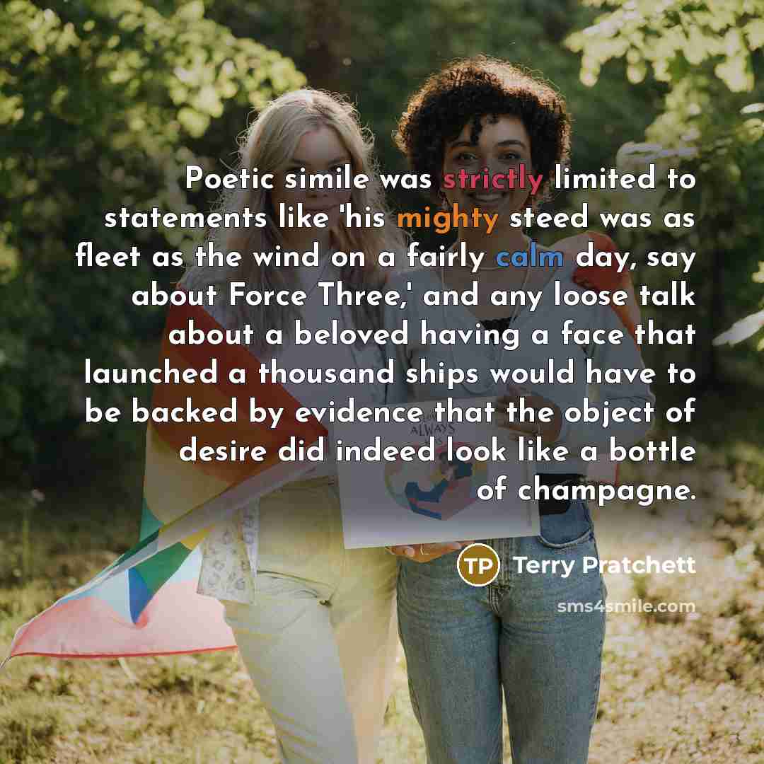 “Poetic simile was strictly limited to statements like 'his mighty steed was as fleet as the wind on a fairly calm day, say about Force Three,' and any loose talk about a beloved having a face that launched a thousand ships would have to be backed by evidence that the object of desire did indeed…” quote by Terry Pratchett