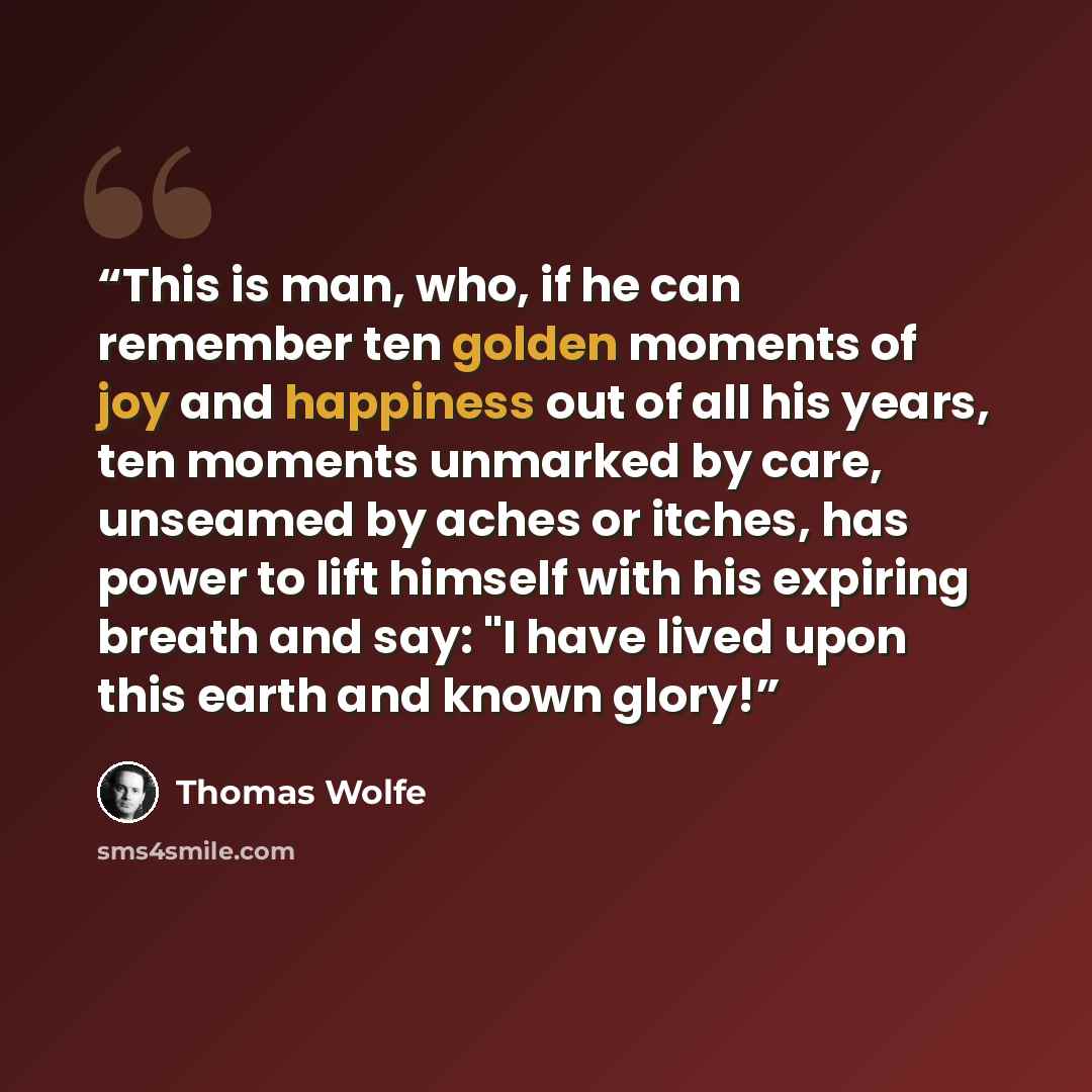 “This is man, who, if he can remember ten golden moments of joy and happiness out of all his years, ten moments unmarked by care, unseamed by aches or itches, has power to lift himself with his expiring breath and say: "I have lived upon this earth and known glory!” quote by Thomas Wolfe
