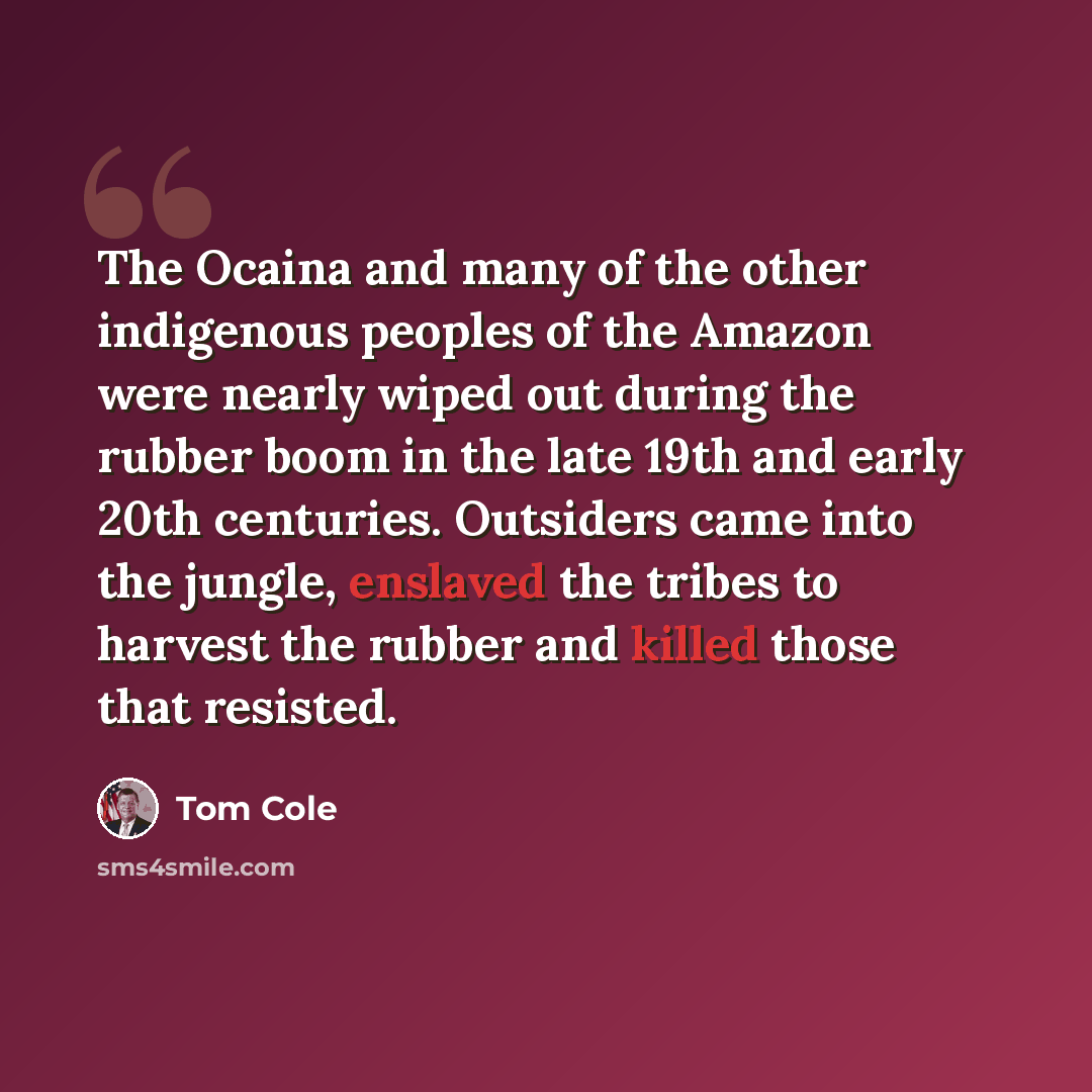 “The Ocaina and many of the other indigenous peoples of the Amazon were nearly wiped out during the rubber boom in the late 19th and early 20th centuries. Outsiders came into the jungle, enslaved the tribes to harvest the rubber and killed those that resisted.” quote by Tom Cole