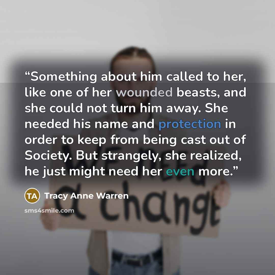 “Something about him called to her, like one of her wounded beasts, and she could not turn him away. She needed his name and protection in order to keep from being cast out of Society. But strangely, she realized, he just might need her even more.” quote by Tracy Anne Warren