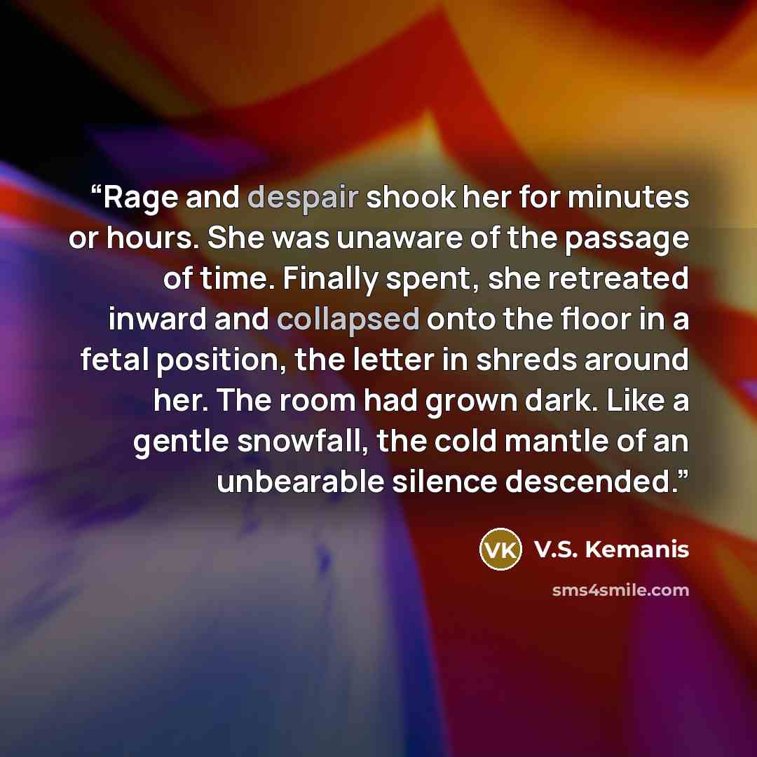 “Rage and despair shook her for minutes or hours. She was unaware of the passage of time. Finally spent, she retreated inward and collapsed onto the floor in a fetal position, the letter in shreds around her. The room had grown dark. Like a gentle snowfall, the cold mantle of an unbearable silence…” quote by V.S. Kemanis