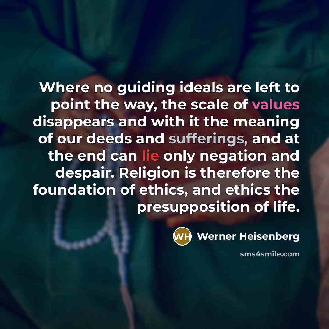 “Where no guiding ideals are left to point the way, the scale of values disappears and with it the meaning of our deeds and sufferings, and at the end can lie only negation and despair. Religion is therefore the foundation of ethics, and ethics the presupposition of life.” quote by Werner Heisenberg