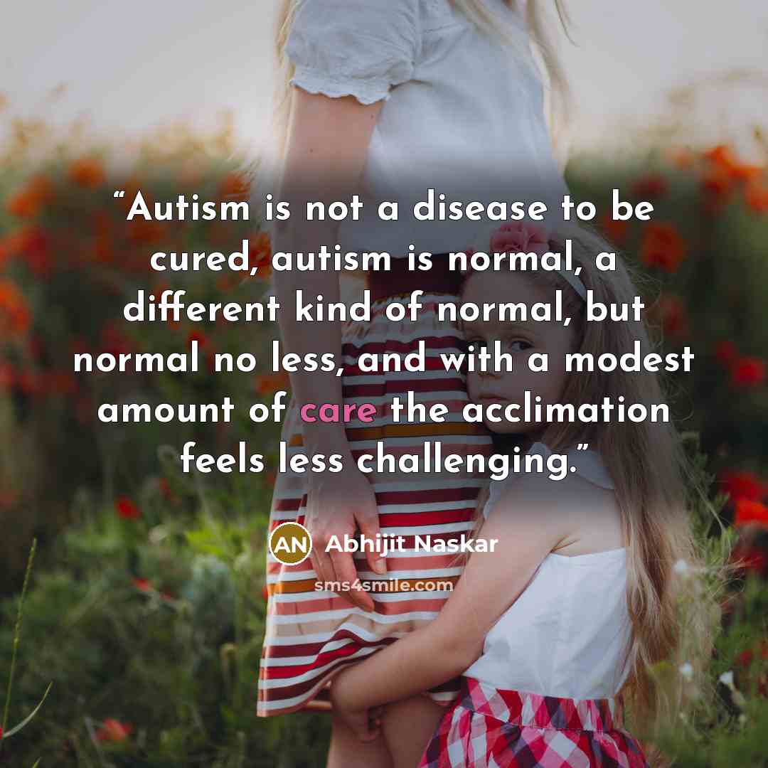 “Autism is not a disease to be cured, autism is normal, a different kind of normal, but normal no less, and with a modest amount of care the acclimation feels less challenging.” quote by Abhijit Naskar