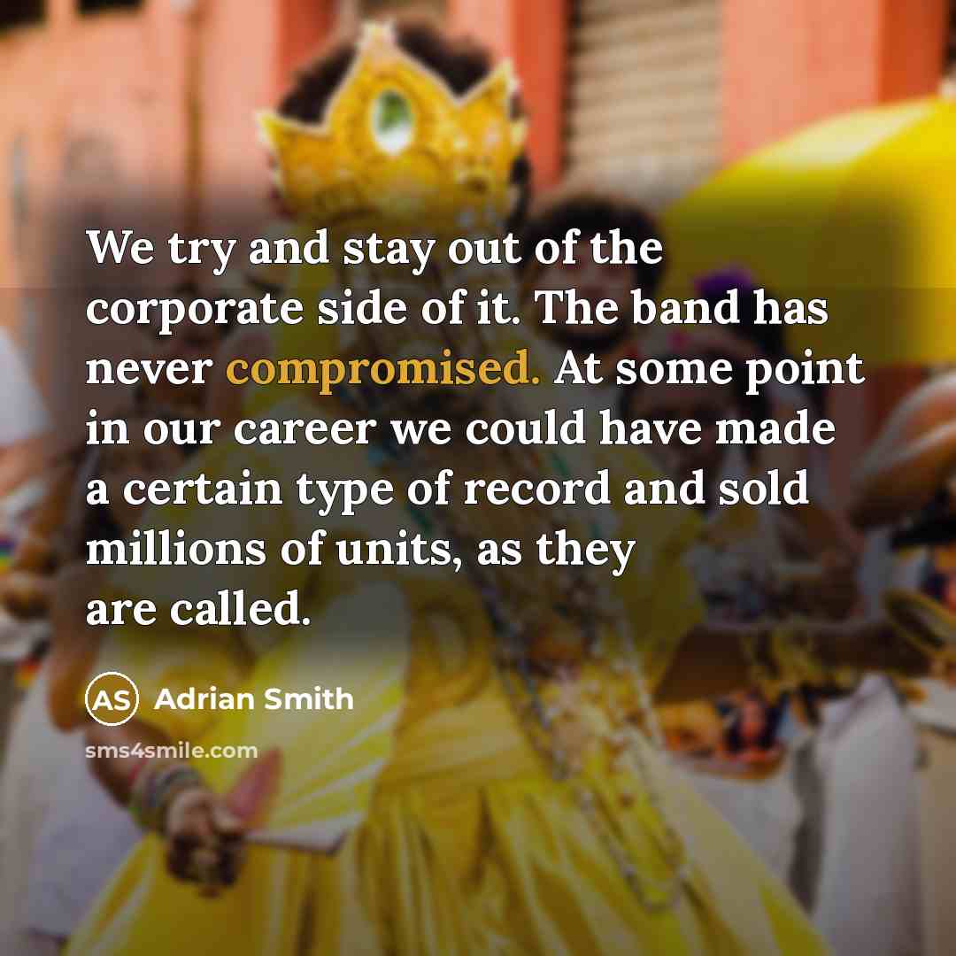 “We try and stay out of the corporate side of it. The band has never compromised. At some point in our career we could have made a certain type of record and sold millions of units, as they are called.” quote by Adrian Smith