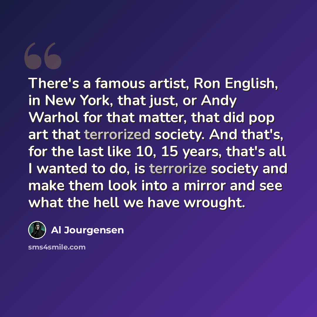 “There's a famous artist, Ron English, in New York, that just, or Andy Warhol for that matter, that did pop art that terrorized society. And that's, for the last like 10, 15 years, that's all I wanted to do, is terrorize society and make them look into a mirror and see what the hell we have wrought.” quote by Al Jourgensen