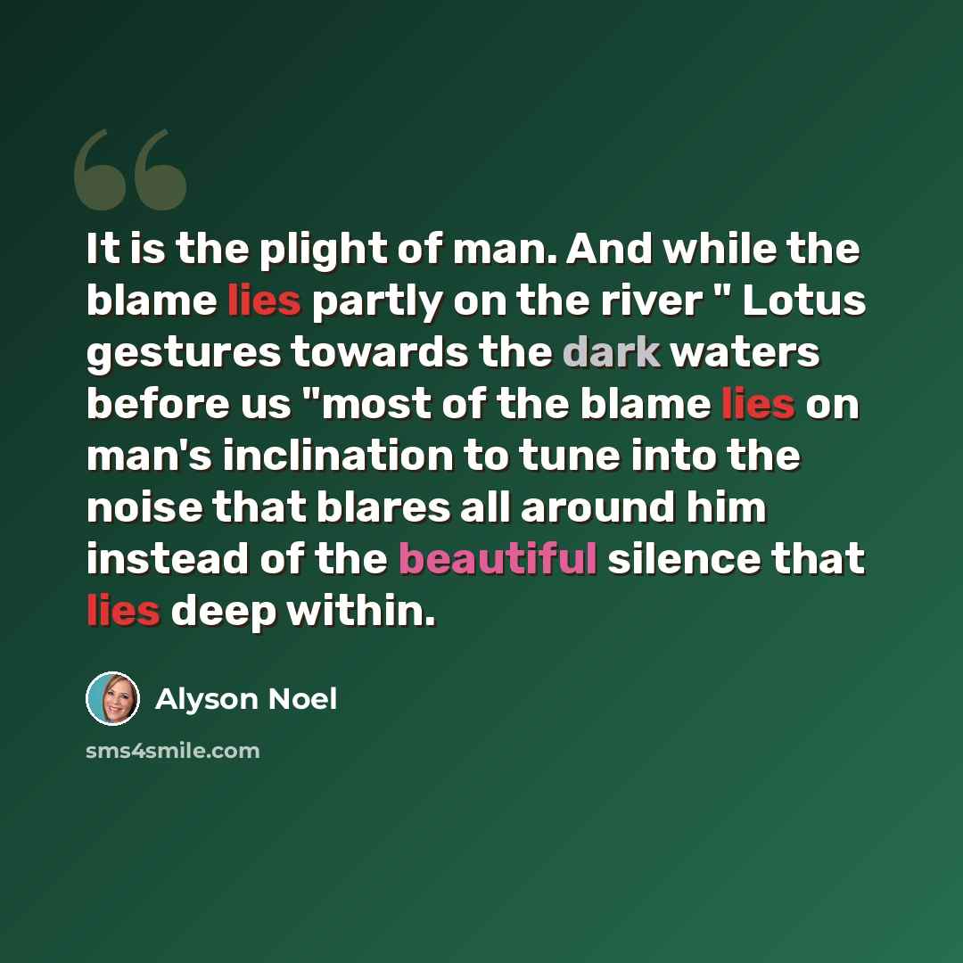 “It is the plight of man. And while the blame lies partly on the river " Lotus gestures towards the dark waters before us "most of the blame lies on man's inclination to tune into the noise that blares all around him instead of the beautiful silence that lies deep within.” quote by Alyson Noel
