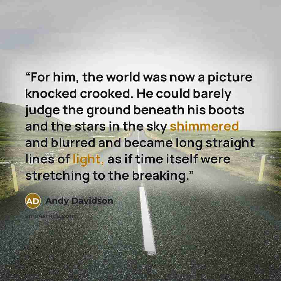 “For him, the world was now a picture knocked crooked. He could barely judge the ground beneath his boots and the stars in the sky shimmered and blurred and became long straight lines of light, as if time itself were stretching to the breaking.” quote by Andy Davidson
