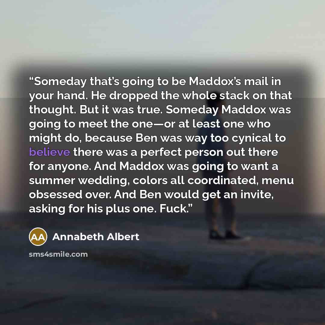 “Someday that’s going to be Maddox’s mail in your hand. He dropped the whole stack on that thought. But it was true. Someday Maddox was going to meet the one—or at least one who might do, because Ben was way too cynical to believe there was a perfect person out there for anyone. And Maddox was…” quote by Annabeth Albert