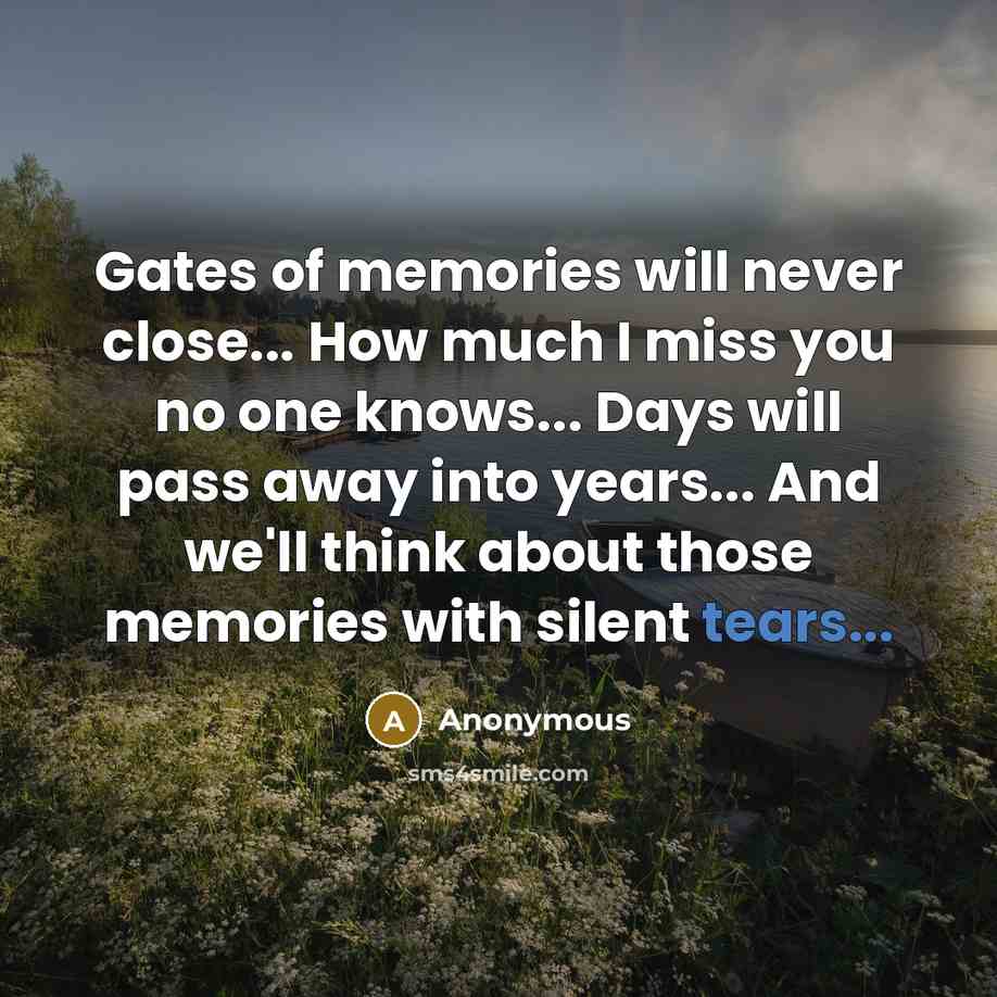 “Gates of memories will never close... How much I miss you no one knows... Days will pass away into years... And we'll think about those memories with silent tears...” quote by Anonymous